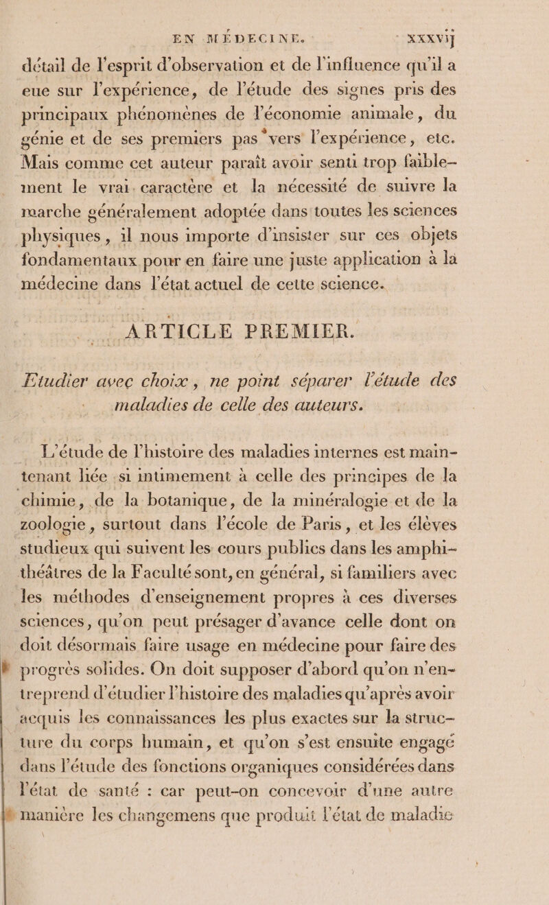 EN MÉDECINE. XXXVI] détail de l'esprit d'observation et de l'influence qu'il a eue sur l'expérience, de l'étude des signes pris des principaux phénomènes de l’économie animale, du génie et de ses prenuers pas “vers l'expérience, etc. Mais comme cet auteur paraît avoir senti trop faible- ment le vrai. caractère et la nécessité de suivre la marche généralement adoptée dans toutes les sciences physiques, 1l nous importe d’insister sur ces objets fondamentaux pour en faire une juste applicauion à la médecine dans l’état actuel de cette science. _ ARTICLE PREMIER. Ftudier avec choix, ne point séparer l'étude des maladies de celle des auteurs. L'étude de l’histoire des maladies internes est main- tenant liée si intimement à celle des principes de la chimie, de la botanique, de la minéralogie et de la zoologie , surtout dans l’école de Paris, et les élèves studieux qui suivent les cours publics dans les amphi-- théâtres de la Facultésont, en général, si familiers avec les méthodes d'enseignement propres à ces diverses sciences, qu'on peut présager d'avance celle dont on … doit désormais faire usage en médecine pour faire des W progrés solides. On doit supposer d’abord qu’on n’en- treprend d'étudier l'histoire des maladies qu'après avoir acquis les connaissances les plus exactes sur la struc- ture du corps humain, et qu’on s’est ensuite engagé dans étude des fonctions organiques considérées dans | Vétat de sanié : car peut-on concevoir d’une autre ® manière les changemens que produit l'état de maladie