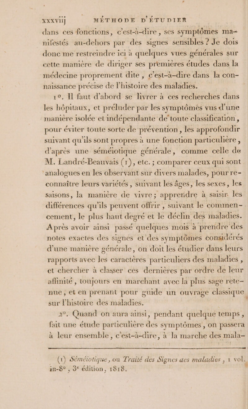 dans ces foncuons, c’est-à-dire , ses symptômes ma&lt; nifestés au-dehors par des signes sensibles ? Je dois donc me restreindre ici à quelques vues générales sur cette manicre de diriger ses premières études dans la médecine proprement dite, c’est-à-dire dans la con- naissance précise de l’histoire des maladies.” . Il faut d’abord se livrer à ces recherches dans les hépitaux, et préluder par les symptômes vus d’une maniere isolée et indépendante de'toute classification, pour éviter toute sorte de prévention, les approfondir suivant qu'ils sont propres à une fonction particuliere , d'après une séméiotique générale, comme celle de M. Landré-Beauvais (1), etc. ; comparer ceux qui sont ‘analogues en les observant sur divers malades, pour re- connaître leurs variétés, suivant les âges, les sexes, les saisons, la manière de vivre; apprendre à saisir Îles différences qu'ils peuvent offrir , suivant le commen- cement, le plus haut degré et le déclin des maladies. Après avoir ainsi passé quelques mois à prendre des notes exactes des signes et des symptômes considérés d’une manière générale, on doit les étudier dans leurs rapports avec les caractères particuliers des maladies , et chercher à classer ces dernières par ordre de leur affinité , toujours en marchant avec la plus sage rete- nue; et en prenant pour guide un ouvrage classique, sur l’histoire des maladies. °. Quand on aura ainsi, pendant quelque temps, fait une étude particuliere des symptômes , on passera à leur ensemble, c’est-à-dire, à la marche des mala- (x) Séméiotique , ou Traité des Signes des maladies , x vol. an-8° , 3° édition, 1818.