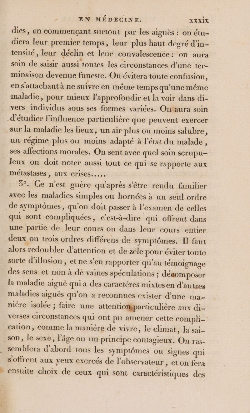 dies, en commençant surtout par les aiguës : on étu- diera leur premier temps, leur plus haut degré d’in- tensité , leur déclin et leur convalescence: on aura soin de saisir aussi toutes les circonstances d’une ter- minaison devenue funeste. On évitera toute confusion : en s’attachant à ne suivre en même temps qu'une même maladie, pour mieux VPapprofondir et la voir dans di- vers individus sous ses formes variées. On'aura soin d'étudier l’influence parüculière que peuvent exercer sur la maladie les lieux, un air plus ou moins salubre, un régime plus ou moins adapté à l’état du malade, ses affections morales. On sent avec quel soin scrupu- leux on doit noter aussi tout ce qui se rapporte aux métastases , aux crises... 3°. Ce n’est guère qu'apres s'être rendu familier avec les maladies simples où bornées à un seul ordre de symptômes, qu’on doit passer à l'examen de celles qui sont compliquées, c'est-à-dire qui offrent dans une parte de leur cours ou dans leur cours entier deux ou trois ordres différens de symplômes. Il faut alors redoubler d'attention et de zèle pour éviter toute sorte l'illusion , et ne s’en rapporter qu'au témoignage des sens et non à dé vaines spéculations : déeomposer la maladie aiguë qui a des caractères mixtesen d’autres maladies aiguës qu’on a reconnues exister d’une ma mère isolée ; faire une attentiomparticulière aux di verses circonstances qui ont pu amener cette compli- cation, comme la manière de vivre, le climat , la sai- son, le sexe, l'âge ou un principe contagieux. On ras- semblera d’abord 1ious les symptômes ou Signes qui s'offrent aux yeux exercés de l'observateur ; eton fera ensuite choix de ceux qui sont caractéristiques des