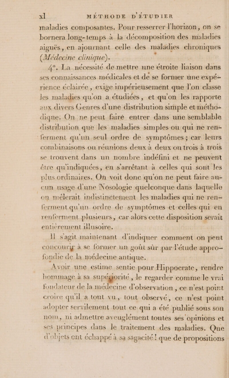 maladies composantes. Pour resserrer l'horizon, on se bornera long-temps à la décomposition des ile aiguës, en ajournant celle des maladies chroniques (Médecine clinique). x 4°. La nécessité de mettre une étroite nison dans ses connaissances médicales et de se former une expé- rience éclairée , exige impérieusement que lon classe les maladies qu'on a étudiées, et qu'on les rapporte tux divers Genres d’une distribution simple etmétho- dique. On ne peut fauré entrer dans une semblable distribution que lés maladies simples ou qui ne ren- ferment qu'un seul ordre de symptômes; car leurs combinaisons ou réunions deux à deux ou trois à trois se trouvent dans un nombre indéfini et ne peuvent être qu'indiquées, en s’arrêtant à celles qui sont les plus ordinaires. On voit donc qu’on ne peut faire au- cun usage d'une Nosologie quelconque dans laquelle on mélerait indistinctement les maladies qui ne ren- ferment qu'un ordre de symptômes et-celles qui en renferment plusieurs, car alors cetie disposition serait eñticrement illusoire. Il s'agit maintenant d'indiquer comment on peut concour à se former un goût sûr par l'étude appro- fondie de la médecme antique. Avoir une estime .sentie pour Eppocrate, rendre hommage à sa supéjorite , le regarder comme le vrai 4 de Ja médecine d’ sr vauon , ce n'est point croire qu'il a tout vu, tout observé, ce n’est point adopter servilement tout ce qui à été publié sous son nom, ni admettre ayeuglément toutes ses'opinions et ses principes dans le Laonens. des maladies. Que d'objets ont échappé à sa sagacité ! que de propositions