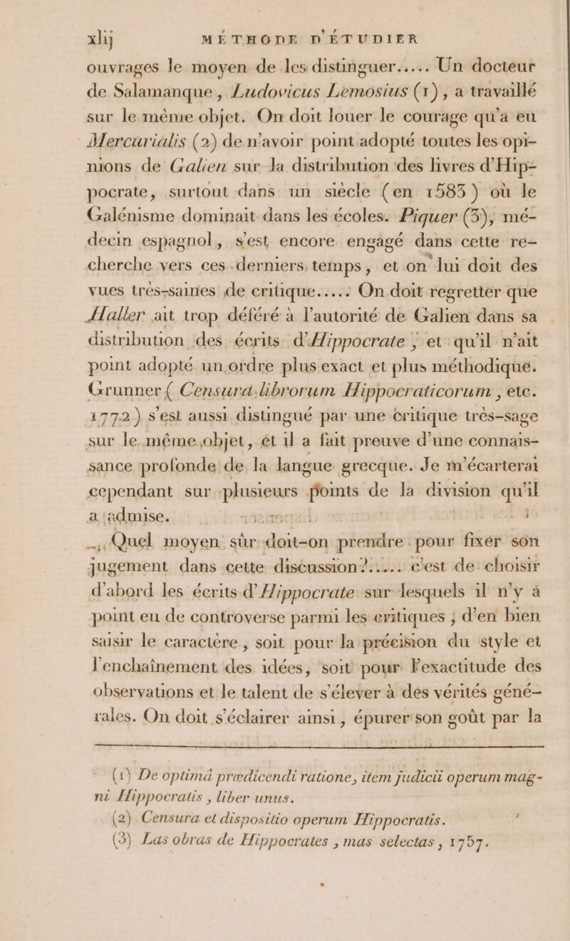 ouvrages le moyen de les distinguer... Un docteur de Salamanque, Ludovicus Lemosius (1), a travaillé sur le même objet. On doit louer le courage qu'a eu Mercurialis (2) de n'avoir point adopté toutes les opi- mions de Galien sur la distribution des livres d'Hip- pocrate, surtout dans un siècle (en 1585 ) où le Galénisme dominait dans les écoles. Piquer (5), mé- decin espagnol, s'est encore engagé dans cette re- cherche vers ces .derniers temps, et on lui deit des vues trés-saines de critique... On doit regretter que {aller ait trop déféré à l'autorité de Gien dans sa distribution des. écrits. d'Æippocrate } et qu'il n'ait point adopté un.ordre plus exact et plus méthodique. Grunner { Censura.librorum Hippocraticorum , ete. 177.2.) s’est aussi distingué par une critique très-sage sur le. même;objet, ét 1l a fait preuve d’une connaïs- sance profonde de la langue grecque. Je m'écarterat cependant sur as points de la division qu ñl a ‘admise. PRET | sets Quel moyen: sûr dia péeistires pour fixér son jugent dans cette discussion ?..... c'est de: choisir d'abord les écrits d’Æ/ppocrate sur lesquels 11 n’y à point eu de controverse parmi les eritiques ; d’en bien saisir le caractère, soit pour la précision du style et l'enchaînement des idées, soit pour Fexacutude des observations et le talent de s'élever à des vérités géné- rales. On doit s'éclairer ainsi, épurer'son goût par la (1) De optimä predicendi ratione, item judicit operum mag- ni Hippocratis , liber unus. (2) Censura et disposttio operum Hippocratis. à