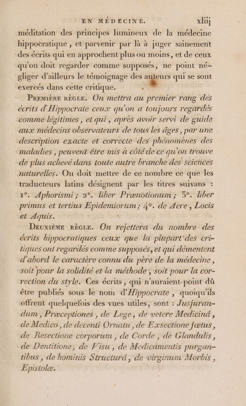 méditation des principes lumineux de la médecine hippotratuique ; et parvenir par là à juger sainement des écriis qui en approchent plus ou moins, et de ceux qu'on doit regarder commé supposés, ne point né gliger d’ailleurs le témoignage des al teurs qui se sont exercés dans cette critique. Première RÈGLE. On mettra au premier rang des écrits d'Hippocrate ceux qu'on a toujours regardes comme légitimes , et qui, apres avoir servi de guide aux médecins observateurs de tous les âges, par une description exacte et correcte des phénomènes des -maladies » pEuvenk. être mis a côté de ce qu ‘on trouve de plus APE dans toute autre branche des’ sciences naturelles. On doit mettre de ce nombre ce que les traducteurs latins désignent par les titres suivans : . Aphorismi; 2°. liber Prcænotionum ; 3°. liber primus et tertius Epidemiorum; 4°. de Aere, Locis et Aquis. | Deuxième rècze. On rejetteræ. du nombre des écrits hippocratiques CEUX que la plupart des cr'i- tiques ont regardés comme supposés, et qui démentent d'abord le caractère connu du pèré de. la médecine , soit pour la solidité et la méthode ; soit pour la cor- rection du style. Ces écrits , qui n’auraient-point dû être publiés sous le nom d’Æippocrate , quoiqu'il offrent quelquefois des vues utiles ,'sont : Jusjuran- dum , Præceptiones , de Lege, de veiere Mediciné , dé Medico , de decenti Dre , de Exsectione fœtus, de Resectione corporunt, de Corde , de Glandulis, de Dentitione, de Visu, de Medicamentis purgan- tibus , de BONES Sértèrns: de vioinum Morbis , Enisabhel