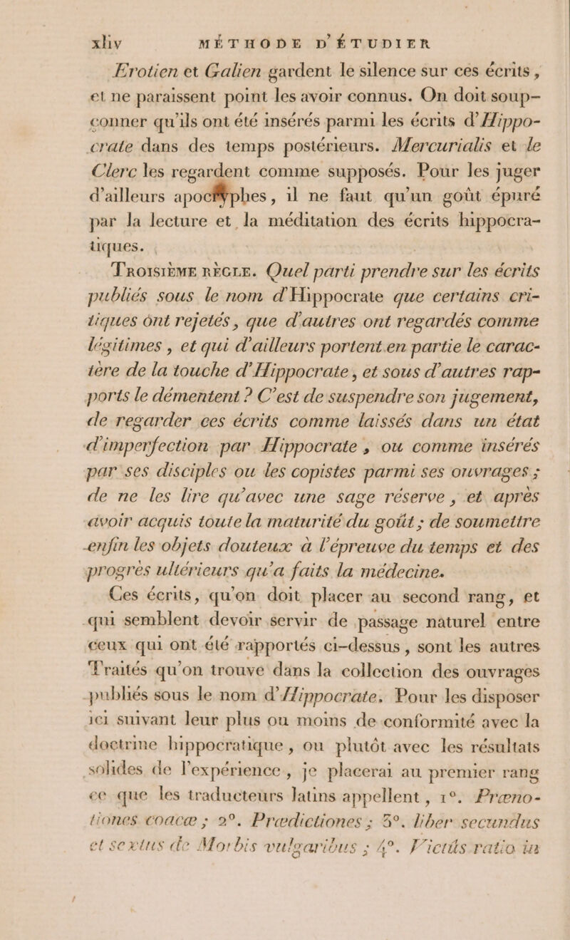 Erotien et Galien gardent le silence sur ces écrits, et ne paraissent point les avoir connus. On doit soup- conner qu'ils ont été insérés parmi les écrits d’Æippo- crate dans des temps postérieurs. Mercurialis et le Clerc les regardent comme supposés. Pour les juger d’ailleurs apocfWphes, il ne faut qu'un goût épuré par la lecture et la méditation des écrits hippocra- tiques. TROISIÈME RECLE. Quel parti prend sur les écrits publiés sous le nom d'Hippocrate que certains cri- liques ônt rejetés, que d'autres ont regardés comme legitimes , et qui d'ailleurs portent.en partie le carac- ière de la touche d’Hippocrate, et sous d’autres rap- ports le démentent ? C’est de suspendre son jugement, de regarder ces écrits comme laissés dans un état d'imperfection par Hippocrate ; ou comme insérés par ses disciples ou des copistes parmi ses ouvrages ; de ne les lire qu'avec une sage réserve ; et apres avoir acquis toute la maturité du goût ; de soumettre enfin les objets douteux à l'épreuve du temps et des progres uliérieurs qu'a faits la médecine. Ces écrits, qu'on doit placer au second rang, et -qui ira devoir servir de passage naturel entre ceux qui ont élé rapportés ci-dessus , sont les autres Traités qu’on trouve dans la collection des Ouvrages publiés sous le nom d’{Zinpocrate, Pour les disposer ici suivant leur plus ou moims de conformité avec la doctrme hippocratique , où plutôt avec les résultats sohdes de Pexpérience, je placerai au premier rang ee que les traducteurs latins appellent , 1°. Præno- tiones coacæ ; 2°. Prædictiones ; 8°. diber secundus