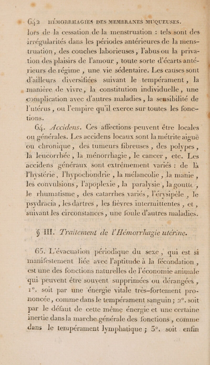 P* » C42 HÉMORRHAGIES DES MEMBRANES MUQUEUSES. lors de la cessauon de la menstruatuon : tels sont des irrégularités dans les périodes antérieures de la mens- truation, des couches laborieuses , abus ou la priva- . tion des plusirs de l'amour , toute sorte d’écarts anté- rieurs de régime , une vie sédentaire. Les causes sont d’ailleurs diversifiées suivant le tempérament , la . manière de vivre, la consutution individuelle, une complication avec d’autres maladies , la sensibilité de L l'utérus , ou l'empire qu'il exerce sur toutes les fonc- 1 tions. | G4. .Accidens. Ces affections peuvent être locales ou générales. Les accidens locaux sont la métrite aiguë où chronique, des tumeurs fibreuses , des orne Ja leucorrhée , la ménorrhagie , le cancer , ete. Les accidens généraux sont extrêmement variés : de là l'hystérie, l'hypochondrie , la mélancolie , la manie , les convulsions, lapoplexie , la paralysie , la goutte, le rhumatisme , des catarrhes variés , érysipèle , le psydracia , les dartres , les fiévres intermitientes , et, suivant les circonstances , une foule d’autres maladies. $ IT. Traitement de l’Hémorrhagie utérine. 65. L'évacuation périodique du sexe; qui est si manifestement liée avec l’apütude à la fécondation , est une des fonctions naturelles de l’économie animale qui peuvent étre souvent supprimées ou dérangées , 1°. Soit par une énergie vitale très-fortement pro- noncée, comme dans le tempérament sanguin ; 2°. soit par le défaut de cette même énergie et une certaine inerüe dans la marche générale des fonctions , comme dans le tempérament Jymphauque ; 5°. soit enfin