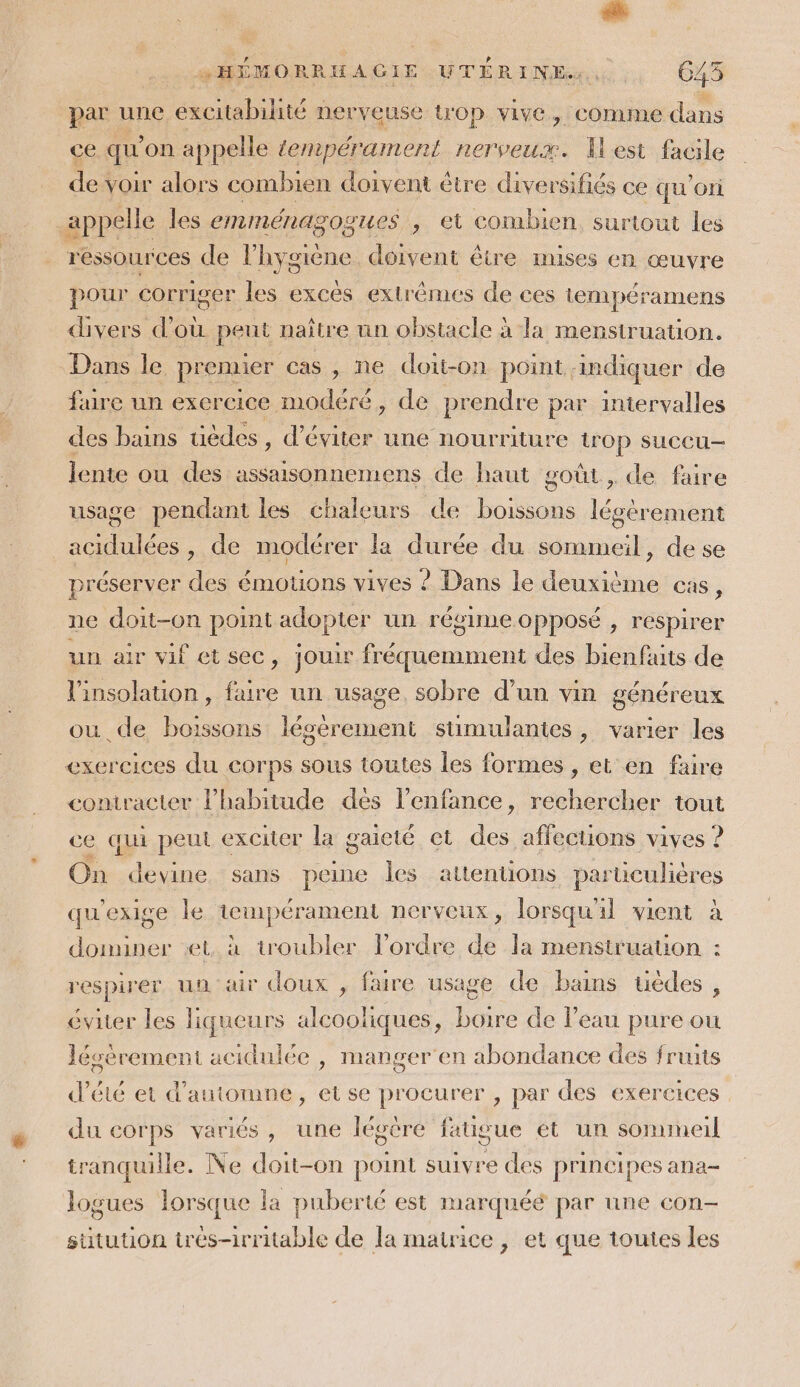 Le :HÉMORRHAGIE UTÉRINE,. 645 par une excitabilité nerveuse top vive, comme dans ce qu’ on appelle tempérament nerveux. Ilest facile des voir alors combien doivent être ddl ce qu'ori | appelle les emménagogues , et combien surtout les ressources de lhygiène doivent être mises en œuvre pour corriger les excès extrêmes de ces tempéramens divers d’où peut naître nn obstacle à la menstruation. Dans le premier cas , ne doit-on point, :ndiquer de füre un exercice modéré, de prendre par intervalles des bains tièdes , d'éviter une nourriture trop succu- lente ou des assaisonnemens de haut goût, de faire usage pendant les chaleurs de oi légèrement de. » de modérer la durée du sommeil, de se préserver des émotions vives ? Dans le deuxième cas, ne doit-on point adopter un régime opposé , respirer un air vif et sec, jour fréquemment des bienfaits de l'insolation, faire un usage, sobre d’un vin généreux ou de boissons légérement stimulantes, varier les exercices du corps sous toutes les formes , et en faire contracter l'habitude dés l'enfance, rechercher tout ce qui peut exciter la gaieté et d. affections vives ? On devine. sans peine Îles attentions particulières qu'exige le tempérament nerveux, lorsqu'il vient à dominer et, à troubler lordre de la menstruation : respirer un air doux , faire usage de bains uèdes , éviter les liqueurs alcoofiques, boire de l’eau pure où Jésérement acidulée , manger en abondance des fruits d’été et d'automne, etse procurer , par des exercices du corps variés, une légère fatigue ét un sommeil tranquille. Ne doit-on point suivre des principes ana- logues lorsque la puberté est marquéé par une con- suitution très-irritable de la matrice, et que toutes les