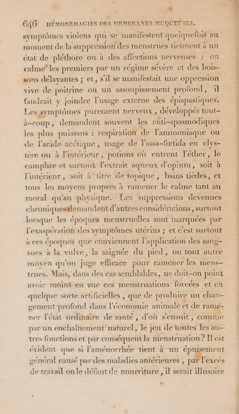 symptômes violens qui ‘se manifestent que Iqueloi au moment de la SUpPresos | des ménstrues uennent à un état de pléthore ou à des affections nerveuses : on calme” les premiers par un régime sévère et des bois- sons délayantes ; et, s'il se manifestait une oppression vive de poitrine ou un assoupissement profond, il faudrait y joindre l'usage externe des épispastiques. Li à-coup, demandent souvent les pti -spasmodiques les plus puissans : respiration de l'ammoniaque ou de l'acide acétique, usage de l’assa-fœtida en clys- ière ou à l’intérieur ; pouons où entrent l'éther, le camphre et sur tout V extrart ie ages d Opi LB EG 1 soit à l'intérieur , soit à ‘titre de topique , bains RE et tous les PES. propres À ramener ‘le came tant au moral qu'au ‘physique. Les suppressions devenues chroniquestdemandent d’autres considérations, surtout lorsque les époques menstruelles sont marquées par l'exaspération des symptômes utérins ; et c’est surtout à ces moe que conviennent l'application des sang- sues à la vulve, la saignée du pied, ou tout autre moyen qu'on juge eflicace pour ramener les mens trues. Mais, dans des cas semblables, ne doit-on point avoir moins en vue ces menstrualions forcées et en quelque’ sorte arüficielles , que de produire un chan- gement profond dans l'économie animale et de rame- ner l'état. ordinaire de santé , d’où s'ensuit, comme par un enchaînement naturel, le jeu de tes les au- tres fonctions et par conséquent la menstruation ? F] est évident que si laménorrhée tuent à un épuisement général causé par des maladies antérieures , par Pexcés de travail oùule défaut de nourriture , 1l serait illusoire Li RL De