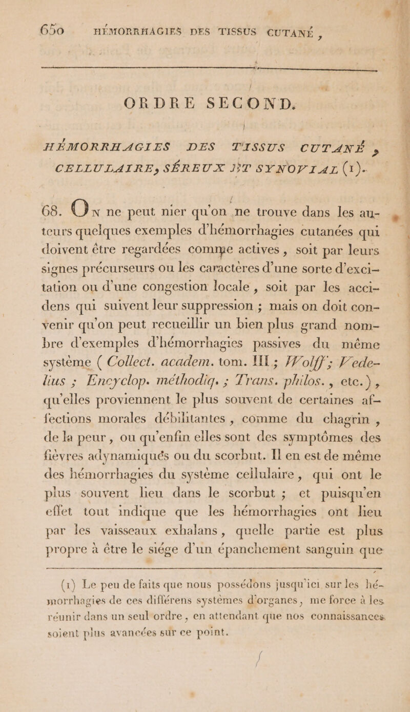 ORDRE SECOND. HÉMORRHAGIES DES TISSUS CUTANÉ , CELLULAIRE, SÉREUX JT SYNOP IAE (1). G8. de ne peut nier qu'on .ne trouve dans les au- teurs quelques exemples d’hémorrhagies cutanées qui doivent être regardées comme actüves , soit par leurs signes précurseurs Ou les caractères d’une sorte d’exci- tation ou d’une congestion locale , soit par les acci- dens qui suivent leur suppression ; mais on doit con- venir qu'on peut recueillir un bien plus grand nom- bre d'exemples d’hémorrhagies passives du même système ( Collect. academ. tom. HE; Wolff; Fede- lius ; Encyclop. méthodiq. ; Trans. philos., ete.), qu’elles proviennent le plus souvent de certaines af- _fections morales débilitantes , comme du chagrin, de la peur, ou qu’enfin elles sont des symptômes des fièvres adynamiqués ou du scorbut. Il en est de même des hémorrhagies du système cellulaire, qui ont le plus souvent lieu dans le scorbut ; et puisqu'en effet tout indique que les hémorrhagies ont lieu par les vaisseaux exhalans, quelle partie est plus propre à être le siége d’un épanchement sanguin que em (1) Le peu de faits que nous possédons jusqu'ici sur les hé- morrhagies de ces diflérens systèmes d'organes, me force à les réunir dans un seul ordre , en attendant que nos connaissances soient plus avancées sur ce point. mn Fe EN PSE o DRE TE