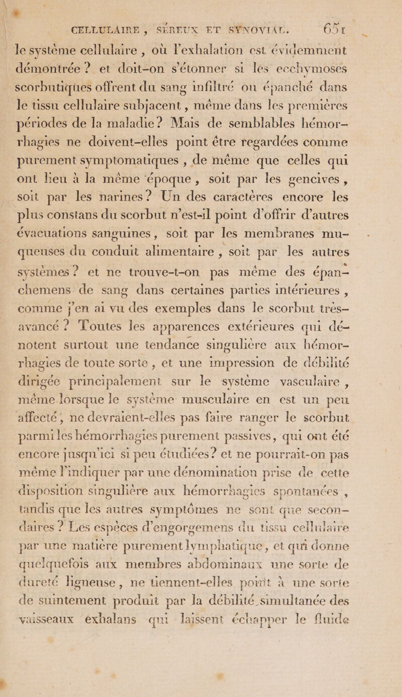 le système cellulaire , où l’exhalation est évidemment démontrée ? et doit-on s'étonner si les ecchymoses scorbntiques offrent du sang infiltré où épanché dans le üssu cellulaire subjacent , même dans les premières périodes de la maladie? Mais de semblables hémor- rhagies ne doivent-elles point être regardées comme purement symptomatiques , de même que celles qui ont lieu à la même époque, soit par les gencives, soit par les narines? Un des caractères encore les plus constans du scorbut n’estl point d'offrir d’autres évacuations sanguines, soit par les membranes mu- queuses du conduit alimentaire , soit par les autres systèmes ? et ne trouve-t-on pas même des épan- chemens de sang dans certaines parties intérieures , comme ne ai vu des exemples dans le scorbut très- avancé ? Toutes les apparences extérieures qui dé notent surtout une tendance singulière aux Fute rhagies de toute sorie , et une impression de débilité dirigée principalement sur le système vasculaire , même lorsque le système musculaire en est un peu affecté, ne devraient-elles pas faire ranger le scorbut parmi les hémorrhagies purement passives, qui ont été encore Jusqu'ici si peu étudiées ? et ne pourrait-on pas même l'indiquer par une dénomination prise de cette disposition singulière aux hémorrhagies spontanées , tandis que les autres symptômes ne sont que secon- daires ? Les espèces d’engorgemens du tissu cellulaire par une matière purement lymphatique, et qui donne quelquefois aux membres abdominaux une sorie de dureté ligneuse, ne uennent-elles pot à une sorte de suintement produit par la débilité simultanée des vaisseaux éxhalans qui laissent échapper le fluide