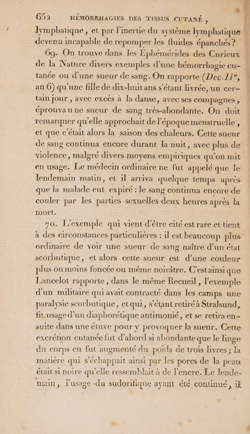 event incapable de repomper les fluides épanchés ? de la Nature divers exemples d’une bémorrhagie cu- tance où d’une sueur de sang. On rapporte (Dec.11°, an Ô) qu'une fille de dix-huit ans s'étant livrée, un cer- tain jour , avec excés à la danse, avec ses compagnes , éprouvau ne sueur de sang très-abondante. On doit remarquer qu'elle approchait de l’époque menstruelle , et que c'était alors la saison des chaleurs. Cette sueur de sang continua encore durant la nuit, avec plus de violence, malgré divers moyens empiriques qu’on mit en usage. Le médecin ordinaire ne fut appelé que le lendemain matin, et il arriva quelque temps aprés que la malade eut expiré : le sang continua encore de couler par les parues sexuelles deux heures après la mort. 70. P'exemple qui vient d’être cité est rare et tient à des circonstances parüculières : il est beaucoup plus ordinaire de voir une sueur de sang naître d’un état scorbutique, et alors cette sueur est d’une couleur plus où moins foncée où même noiïrâtre. C’est ainsi que Lancelot rapporte, dans le même Recueil, l'exemple d'un militaire qui avait contracté dans les camps une paralysie scorbutique, et qui, s'étant reuré à Stralsund, fit usage d'un diaphorétique anumonié, et se retira en- suite dans une étuve pour y provoquer la sueur. Cette excréuon cutanée fut d'abord si abondante que le linge du Corps en fut CS du poids de trois livres ; la matière qui s’'échappait ainsi par les pores de la peau main, l'usage -du sudorifique ayant été continué, ik sg. M ar ott ms e tntt f nt s