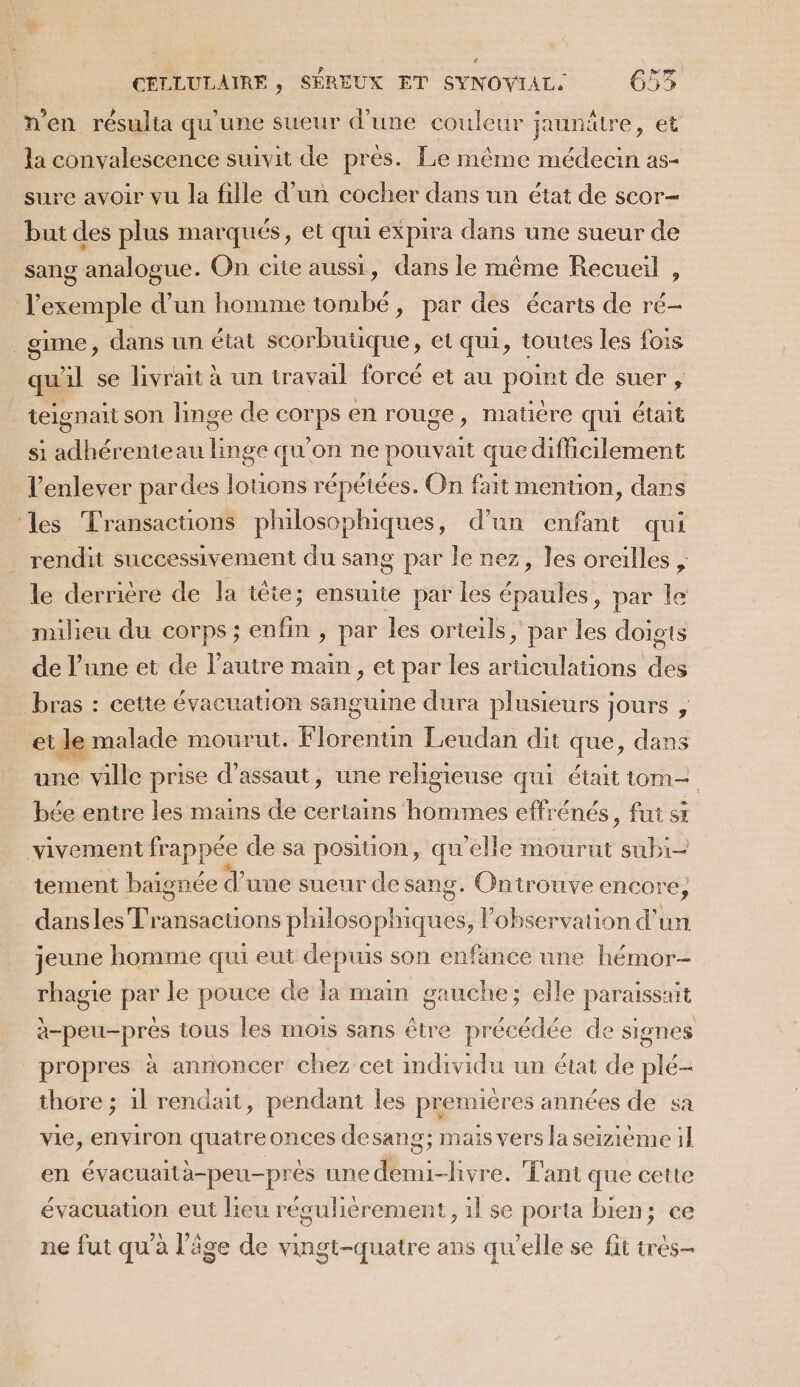 n'en résulia qu'une sueur d’une couleur jaunätre, et la convalescence suivit de prés. Le même en as sure avoir vu la fille d'un cocher dans un état de scor- but des plus marqués, et qui expira dans une sueur de sang analogue. On cite aussi, dans le même Recueil , l'exemple d’un homme tombé, par des écarts de ré- _gime, dans un état scorbutique, et qui, toutes les fois qu'il se livrait à un travail forcé et au point de suer, ; teignait son linge de corps en rouge, matiére qui était si adhérenteau linge qu'on ne pouvait que difficilement l'enlever pardes lotions répétées. On fait mention, dans les Transactions philosophiques, d’un enfant qui rendit successivement du sang par le nez, les oreilles , le derrière de la tête; ensuite par les aber par le milieu du corps ; inf » par les orteils, par les doigts de l’une et de l’autre main, et par les aLaedRs a bras : cette évacuation sanguine dura plusieurs Jours , etle m malade mourut. Florenun Leudan dit que, dans une ville prise d'assaut, une religieuse qui était tom bée entre les mains de certains hommes effrénés, fut si vivement frappée de sa position, qu'elle mourut subi- tement baignée d’une sueur de sang. Ontrouve encore, dansles D us pélossphéresss l'observation d’un jeune homme qui eut depuis son enfance une hémor- rhagie par le pouce de la main gauche; elle paraissait à-peu-prés tous les mois sans être précédée de signes propres à annoncer chez cet individu un état de plé- thore ; il rendait, pendant les premières années de sa vie, environ quatreonces desang; mais vers la seizième il en évacuaita-peu-prés une demui-livre. Tant que cette évacuation eut lieu régulièrement, 1l se porta bien; ce ne fut qu'a l’âge de vingt-quatre ans qu’elle se fit très