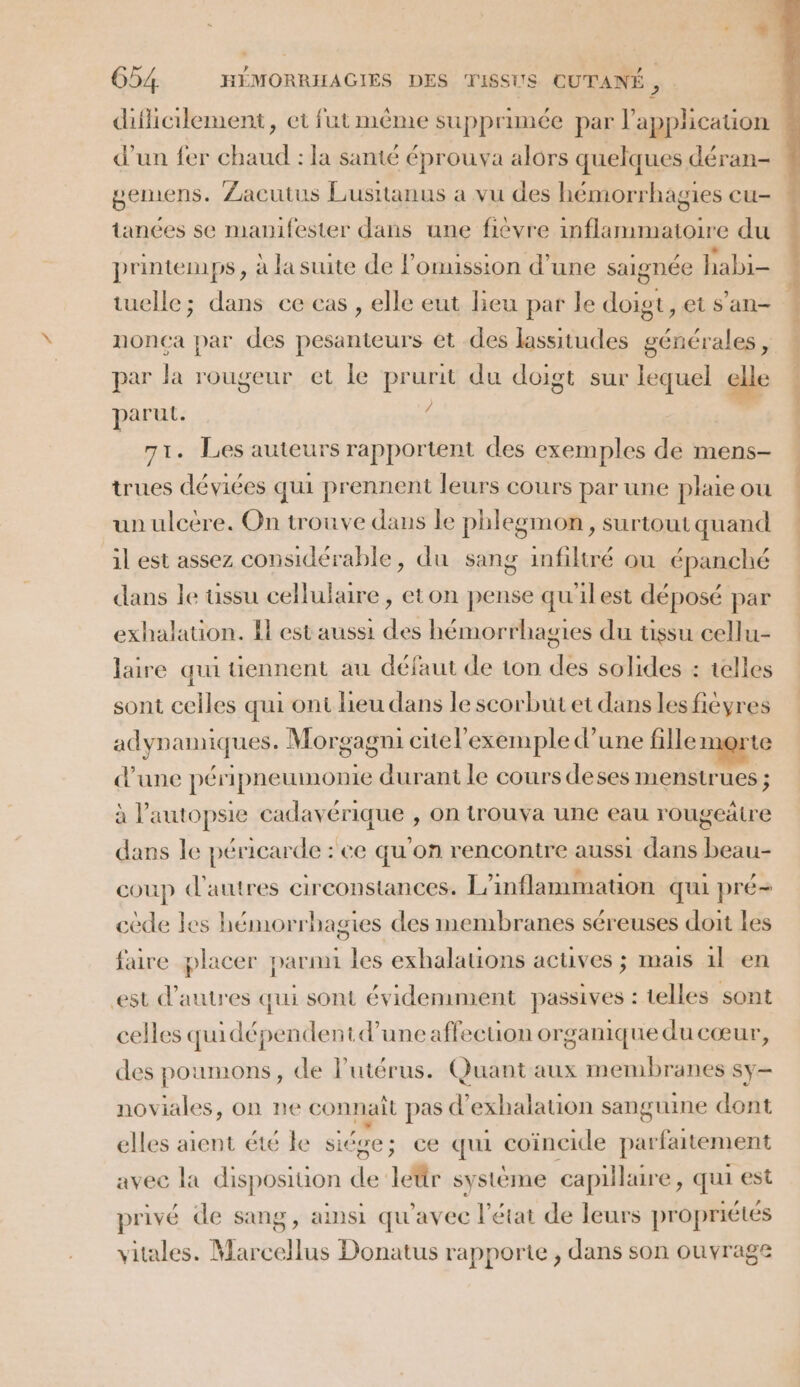 difliclement, et futméme supprimée par l'application d’un fer chaud : la santé éprouva alors quelques déran- gemens. Zacutus Lusitanus a vu des hémorrhagies cu- tances se manifester dans une fièvre inflammatoire du printemps, à la suite de lomussion d’une saignée habi- tuelle; dans ce cas , elle eut lieu par le doigt, et s’an- nonça par des pesanteurs et des lassitudes générales, par la rougeur et le prurit du doigt sur lequel elle paruL. 4 | | 71. Les auteurs rapportent des exemples de mens- trues déviées qui prennent leurs cours par une plaie ou | un ulcère. On trouve dans le phlegmon, surtoutquand il est assez considérable, du sang infiltré où épanché dans le uüssu cellulure, eton pense qu'ilest déposé par exhalation. I est aussi des hémorrhagies du ussu cellu- laire qui tiennent au défaut de ton des solides : telles sont celles qui ont lieu dans le scorbut et dans lesfieyres adynamiques. Morgagni citel’exemple d’une fille merte d’une péripneumonie durant le cours deses menstrues ; à l’autopsie cadavérique , on trouva une eau rougeätre dans le péricarde : ce qu'on rencontre aussi dans beau- coup d'autres circonstances. L'inflammation qui pré cède les hémorrhagies des membranes séreuses doit les faire placer parmi les exhalations actives ; mais 1l en est d’autres qui sont évidemment passives : telles sont celles quidépendentd’uneaffecuion organique du cœur, des poumons, de l'utérus. Quant aux membranes sy noviales, on ne connaît pas d’exhalation sanguine dont elles aient été le side ; ce qui coïncide parfaitement avec la disposiuon de lettr système capillaire, qui est privé de sang, ainsi qu'avec l’état de leurs propriétés vitales. Marcellus Donatus rapporte, dans son ouvrage