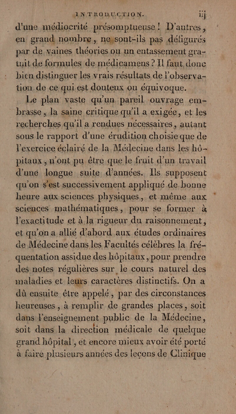 d'une médiocrité présomptueuse! D'autres, en grand nombre, neysont-ils pas défigurés par de, vaines théories ou un entassement gra= tuit de formules de médicamens ? Il faut donc bien distinguer les Vrais résultats de l’observa- tion de ce qui.est douteux ou équivoque. Le plan vaste qu'un pareil ouvrage em- brasse, Ja saine critique qu'il a exigée, et les recherches qu'il a rendues nécessaires , autant sous le rapport d’une érudition choisie que de l'exercice éclairé de la, Médecine dans les hô- pitaux , n Ont pu être que le fruit d’un travail d’uné longue suite d'années. {ls supposent qu'on s'est successivement appliqué de. bonne heure aux sciences physiques, et même aux sciences mathématiques, pour se former à l'exactitude et à. la rigueur du raisonnement, et qu'on a allié d’abord aux études ordinaires de Médecine dans les Facuités célèbres la fré- quentation assidue des hôpitaux, pour prendre des notes régulières sur le cours naturel des maladies et leurs caractères distinctifs. On a dû ensuite être appelé, par des circonstances heureuses , à remplir de grandes places, soit dans l'enseignement public de la Médecine, soit dans la direction médicale de quelque grand hôpital, et encore mieux avoir été porté à faire plusieurs années des lecons de Clinique