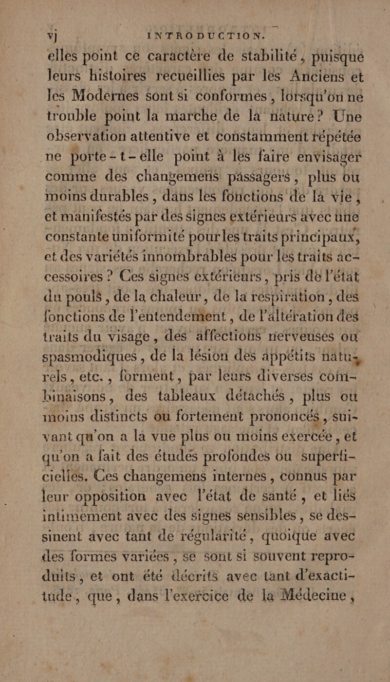 elles point ce caractère de stabilité . , puisque leurs histoires recueillies par les PRIT et les Modernes sont si conformes, lots squ' on ne trouble point la marche de la nature? Une observation attentive et constamment répétée ne porte-t-elle point à les faire envisager comme des changemeñs passagers, plus où moins durables , dans les fonctions de la vie, et manifestés par des signes extérieurs avec üne constante uniformité pour les traits princi paux, et des variétés innombrables pour les traits ac- cessoires ? Ces signes extérieurs, pris de l état du pouls , de la chaleur, de la respiration , des fonctions de l PART Pl de l’altération dés traits du visage , dés sHÉOUORE rierveusés où spasmodiques , de la lésion dés appétits nattis rels , etc. , forment, par leurs diverses con1- binaisons , des tableaux détachés, plus où moius distincts ou fortement prononcés , sui- vant qu'on a la vue plus où moins exercée , et qu'on à fait des études profondes ou super cielies. Ces changemens internes , COnnus par leur opposition avec l’état de santé, et liés intimement avec des signes sensibles , se des- sinent avec tant de régularité, quoique avec des formes variées , Se Sont si souvent repro- duits , et ont été décrits avec tant d’exacti- tude, que, dans l'exercice de la Médecine,