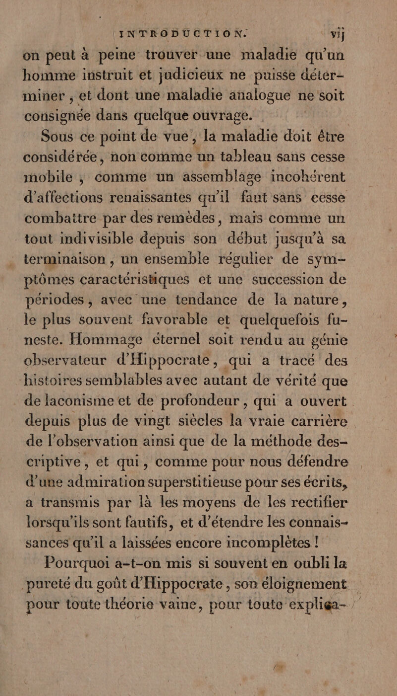 on peut à peine trouver une maladie qu’un homme instruit et judicieux ne puisse déter- miner ; et dont une maladie analogue ne soit consignée dans quelque ouvrage. Sous ce point de vue, la maladie doit être considérée, non comme un tableau sans cesse mobile ; comme un assemblage incohérent d’affections renaissantes qu'il faut sans cesse combaitre par des remèdes, maïs comme un tout indivisible depuis son début jusqu’à sa terminaison , un ensemble régulier de sym- ptômes caractéristiques et une succession de périodes , avec une tendance de la nature, le plus souvent favorable et quelquefois fu- neste. Hommage éternel soit rendu au génie observateur d'Hippocrate, qui a tracé des histoires semblables avec autant de vérité que _ de laconisme et de profondeur, qui a ouvert. depuis plus de vingt siècles la vraie carrière de l'observation ainsi que de la méthode des- criptive , et qui, comme pour nous défendre d'une admiration superstitieuse pour ses écrits, a transmis par là les moyens de les rectifier lorsqu'ils sont fautifs, et d'étendre les connais- sances qu'il a laissées encore incomplètes ! Pourquoi a-t-on mis si souvent en oubli la pureté du goût d’Hippocrate, son éloignement pour toute théorie vaine, pour toute expliga-