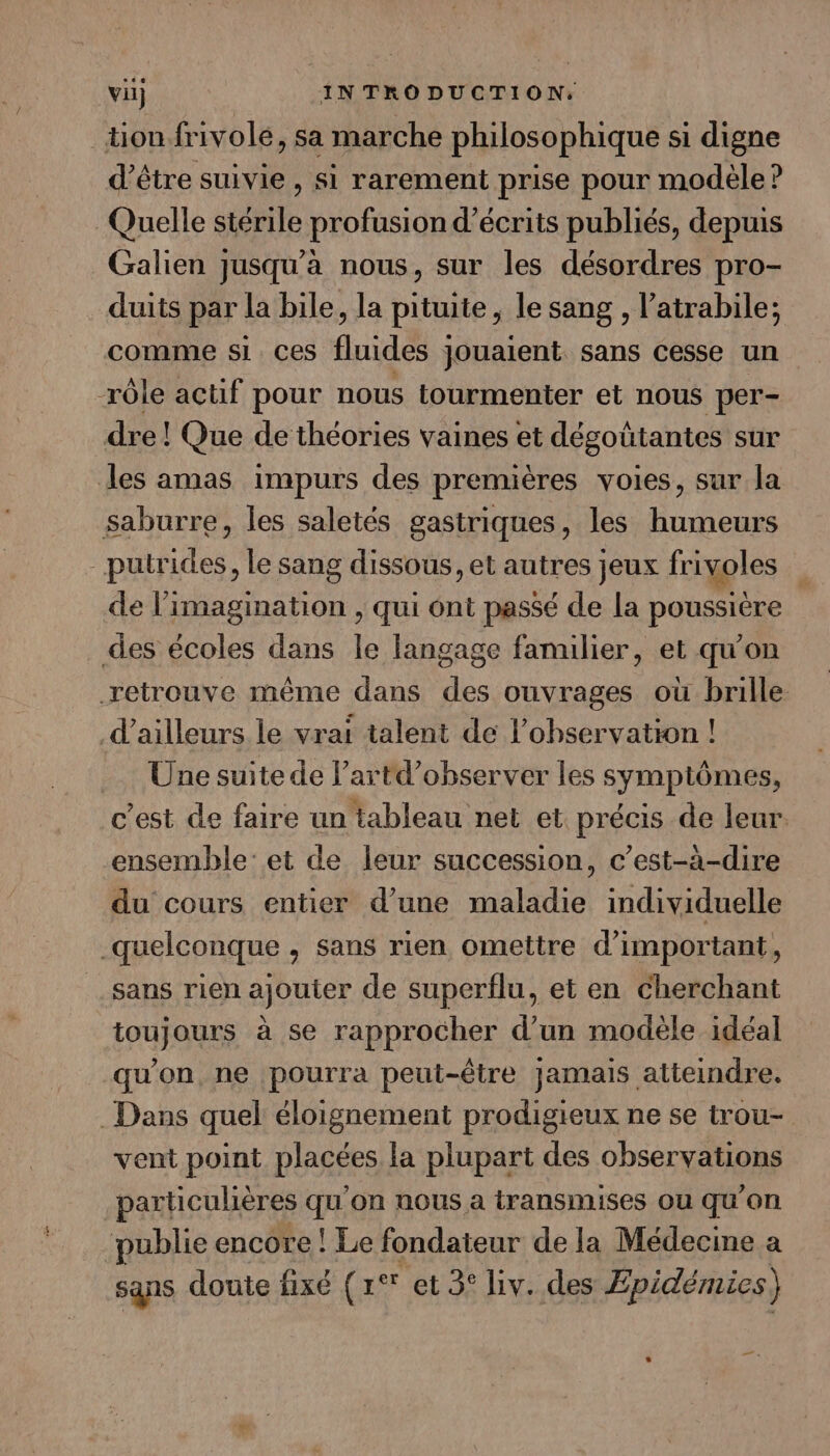 tion frivolé, sa marche philosophique si digne d’être suivie , si rarement prise pour modèle ? Quelle stérile profusion d’écrits publiés, depuis Galien jusqu'a nous, sur les désordres pro- duits par la bile, la pituite, le sang , l'atrabile; comme si ces fluides jouaient sans cesse un rôle actif pour nous tourmenter et nous per- dre ! Que de théories vaines et dégoütantes sur les amas impurs des premières voies, sur la saburre, les saletés gastriques, les humeurs -putrides, le sang dissous, et autres jeux frivoles de l'imagination , qui ont passé de la poussière des écoles dans le langage familier, et qu'on retrouve même dans des ouvrages où brille d’ailleurs le vrai talent de l'observation ! Une suite de l’artd’observer les symptômes, c’est de faire un tableau net et précis de leur. ensemble: et de leur succession, c’est-à-dire du cours entier d’une maladie individuelle quelconque , sans rien omettre d’important, sans rien ajouter de superflu, et en cherchant toujours à se rapprocher d’un modèle idéal qu'on, ne pourra peut-être jamais atteindre. Dans quel éloignement prodigieux ne se trou- vent point placées la plupart des observations particulières qu'on nous a transmises ou qu'on publie encore! Le fondateur de la Médecine a sans doute fixé (1° et 3° liv. des Æpidémies)} en