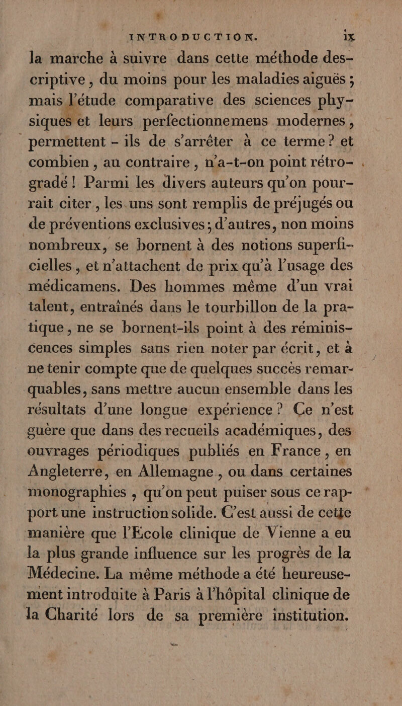 L } INTRODUCTION. iX la marche à suivre dans cette méthode des- criptive, du moins pour les maladies aigués ; ses 2 comparative des sciences phy- siques et leurs perfectionnemens modernes, permettent - ils de s'arrêter à ce terme? et combien , au contraire , n’a-t-on point rétro- gradé ! Parmi les divers auteurs qu’on pour- rait citer , les .uns sont remplis de préjugés ou de préventions exclusives ; d’autres, non moins nombreux, se bornent à dés notions superii- cielles , et n’attachent de prix qu à l’usage des | Se in Des hommes même d’un vrai talent, entraînés dans le tourbillon de la pra- tique , ne se bornent-ils point à des réminis- cences simples sans rien noter par écrit, et à ne tenir compte que de quelques succès remar- quables, sans mettre aucun ensemble dans les résultats d’une longue expérience? Ce n'est guère que dans des recueils académiques, des ouvrages périodiques publiés en France, en Angleterre, en conne ou dans cer Le monographies , qu’on peut puiser sous ce rap- port une instruction solide. C’est aussi de cetje manière que l'Ecole clinique de Vienne a eu la plus grande influence sur les progrès de Ia Médecine. La même méthode a été heureuse- ment introduite à Paris à l'hôpital clinique de la Charité lors de sa première institution. Le