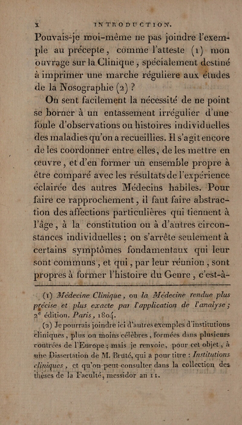 ‘ d x | INTRODUCTION. Pouvais-je moi-même ne pas joindre l’exem- ple au précepte, comme latteste (1) mon ouvrage Sur la Clinique ; spécialement destiné à imprimer une marche réguliere aux études | de là Nosographie (2) ? On sent facilement la nécessité de ne point se borner à à un entassement irrégulier d'une foule d'observations ou histoires individuelles des maladies qu’on a recueillies. H s’agit encore de les coordonner entre elles, de les mettre en œuvre , et d'en former un ensémble propre à être comparé avec les résultats de l'expérience éclairée des autres Médecins habiles. Pour _fairé ce rapprochement, il faut faire abstrac- tion des affections particulières qui tiennent à l’âge, à la constitution ou à d’autres circon- stances individuelles ; on s'arrête seulement à certains symptômes fondamentaux qui leur sont communs , et qui, par leur réunion, sont propres à former l’histoire du Genre, c’est-à- : (rt) Médecine Clinique, ou la Médecine rendue plus précise et plus exacte par Feist de l'analyse ; ; 2° édition. Paris , 1804. (2) Je pourrais joindre ici d’autres Fe RATES d'institutions cliniques, plus on moins célèbres , formées dans plusieurs contrées de l'Europe ; mais je renvoie, pour cet objet, à uhe Dissertation de M. Bruté, qui a pour titre : /nstitutions cliniques ; et qu'on-peut-consulter dans la collection des thèses de la Faculté, messidor an IL.