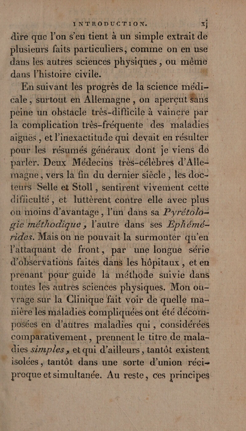 dire que l’on s’en tient à un simple extrait de plusieurs faits particuliers, comme on en use dans lés autres sciences physiques , ou même dans l’histoire civile. :  En suivant les progrès de la science médi- cale , surtout en Allemagne , on aperçut Sans peine un obstacle trés-diflicile à vaincre par la complication très-fréquente des maladies aiguës , et l’inexactitude qui devait en résulter pour les résumés généraux dont je viens de parler. Deux Médecins très-célèbres d’Alle- inagne , vers la fin du dernier siècle , les doc- ieurs Selle et Stoll , sentirent vivement cette difuculté, et luttèrent contre elle avec plus ou moins d'avantage , l’un dans sa Pyrétolo- gie méthodique , Vautre dans ses Æphémé- rides. Mais on ne pouvait la surmonter qu’en lattaquant de front, par une longue série d'observations faites dans les hôpitaux , et en prenant pour guide là méthode suivie dans toutes les autres sciences physiques. Mon ou- vrage sûr la Clinique fait voir de quelle ma- nière les maladies compliquées ont été décom- posées en d’autres maladies qui, considérées comparativement , prennent le titre de mala- dies simples , et qui d’ailleurs, tantôt existent isolées ; tantôt dans une sorte d’union réci- proque et simultanée. Au reste, ces principes