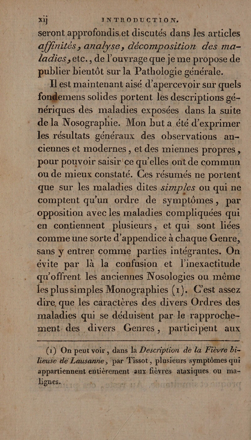 seront approfondis.et discutés dans les articles affinités, analyse, décomposition des ma- ladies ; etc., de l'ouvrage que je me propose de publier bientôt sur la Pathologie générale. Il est maintenant aisé d’apercevoir sur quels fondemens solides portent les descriptions gé- nériques des maladies exposées dans la suite de la Nosographie. Mon but a été d'exprimer les résultats généraux des observations an- ciennes et modernes , et des miennes propres , pour pouvoir saisir ce quelles ont de commun ou de mieux constaté. Ces résumés ne portent que sur les maladies dites simpLes ou qui ne comptent qu'un ordre de symptômes, par opposition avec les maladies compliquées qui en contiennent plusieurs, et qui sont liées comme une sorte d’appendice à chaque Genre, sans y entrer comme parties intégrantes. On évite par là la confusion et l’inexactitude qu'offrent les anciennes Nosologies ou même les plussimples Monographies (1). C’est assez dire. que les caractères des divers Ordres des maladies qui se déduisent par le rapproche- ment. des divers. Genres, participent aux (1) On peut voir, dans la Description de la Fièvre bi- lieuse de Lausanne, par Tissot, plusieurs symptômes qui appartiennent entièrement aux HE atésiques ou ma- Lignes. R