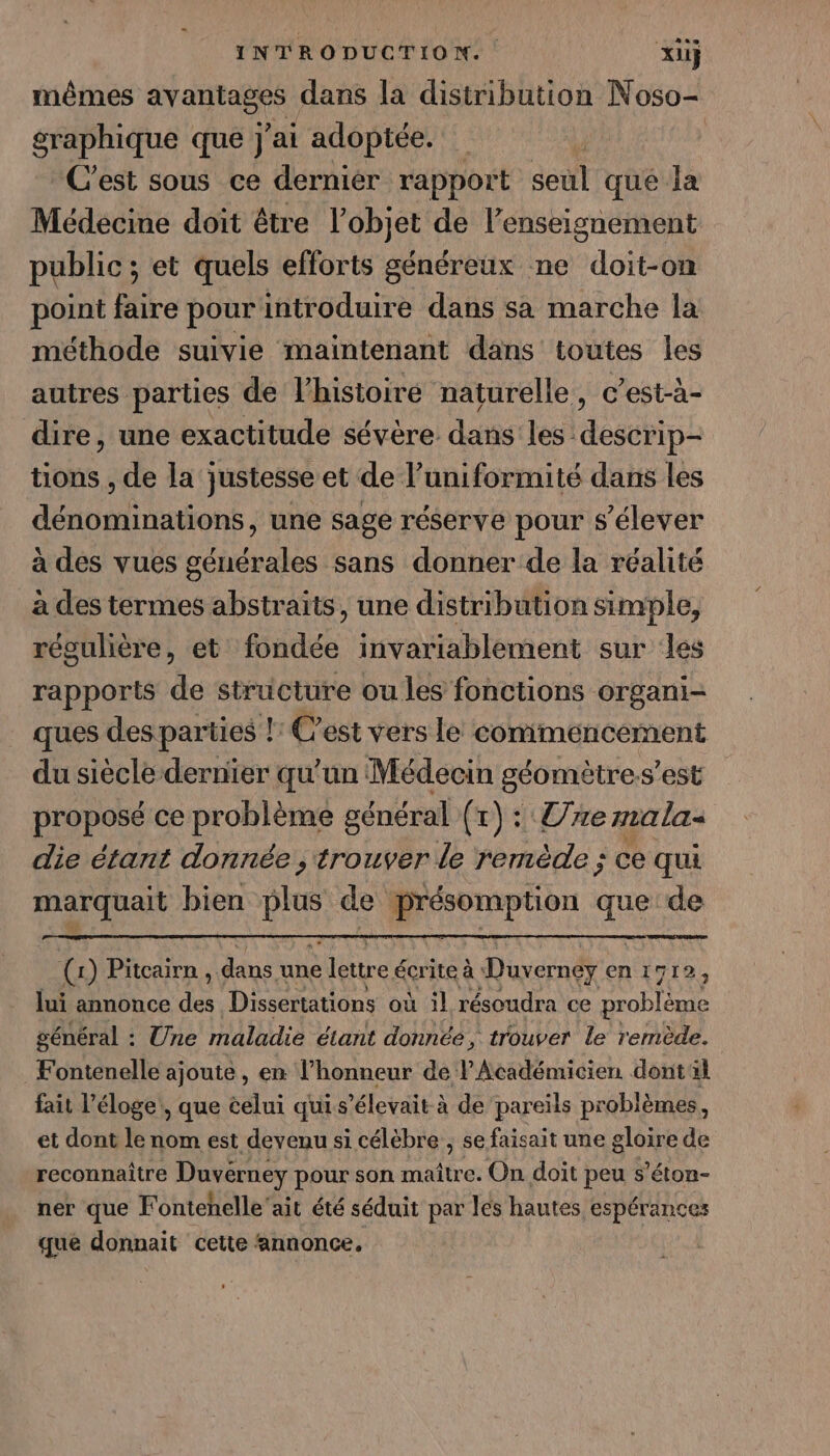 mêmes Frans dans la distribution Noso- graphique que j'ai adoptée. | C'est sous ce dernier rapport seul qué la Médecine doit être l’objet de l’enseignement public ; et quels efforts généreux ne doit-on point faire pour introduire dans sa marche la méthode suivie maintenant dans toutes les autres parties de l’histoiré naturelle, c’est-à- dire, une exactitude sévère dans les descrip- tions , de la justesse et de l’uniformité dans les dénominations, une sage réserve pour s'élever à des vues générales sans donner de la réalité à des termes abstraits, une distribution simple, régulière, et fondée invariablement sur les rapports de structure ou les fonctions organi- ques des parties !: C’est vers le comiméencement du siècle dernier qu'un Médecin géomètre.s’est proposé ce problème général (r) : 7e mala- die étant donnée trouver le remède ; ce qui marquait bien É de présomption que de (1) Pitcairn, dans ‘une lettre € écrite à Duverney en 1712, lui annonce fe Disseriations où il résoudra ce Drobleee général : Une maladie étant donnée, trouver le remède. Fontenelle ajoute, en l’honneur de l'Académicien dontl fait l'éloge, que celui quis ’élevait à de pareils problèmes, et dont le nom est devenu si célèbre ; se faisait une gloire de reconnaître Duvérney pour son maître. On doit peu s’éton- ner que Fontehelle'ait été séduit par les hautes espérances que donnait cette ‘annonce.