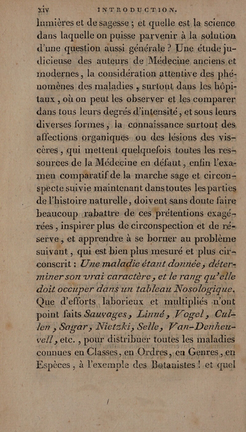 lumières et de sagesse ; et quelle est la science dans laquelle on puisse parvenir à la solution d’une question aussi générale ? Une étude ju- dicieuse des auteurs de Médecine anciens et modernes, la considération attentive des phé- nomènes dé maladies , surtout dans les bôpi- taux , où on peut les observer et les comparer dans tous leurs degrés d'intensité, et sous leurs diverses formes ; la connaissance surtout des affections organiqués. ou des lésions des vis- cères , qui mettent quelquefois toutes les res- sources de la Médecine en défaut, enfin l’exa- men comparatif de la marche sage et circon- specte suivie maintenant danstoutes les parties de l’histoire naturelle, doiv ent sans doute faire beaucoup rabattre de ces prétentions éxagÉT rées , inspirer plus de circonspection et de ré- serve, et apprendre à a se borner au problème EU. qui..est bien plus mesuré et plus cir- conscrit : Une maladie étant donnée ; déter- 7niner SON Vrai caractère , et le rang qu elle doit occuper dans un tableau Nosologique. | Que d'efforts. laborieux et. multipliés | n'ont point faits Sauvages »; Linné, Vogel, Cul- len ; Sagar; Nietski, Selle, V ton DAC JT eic. , pour distribuer toutes les maladies connues en Classes, en. Or dres, .en Genres, en Espèces , à l'exemple des Botanistes ! et ‘quel
