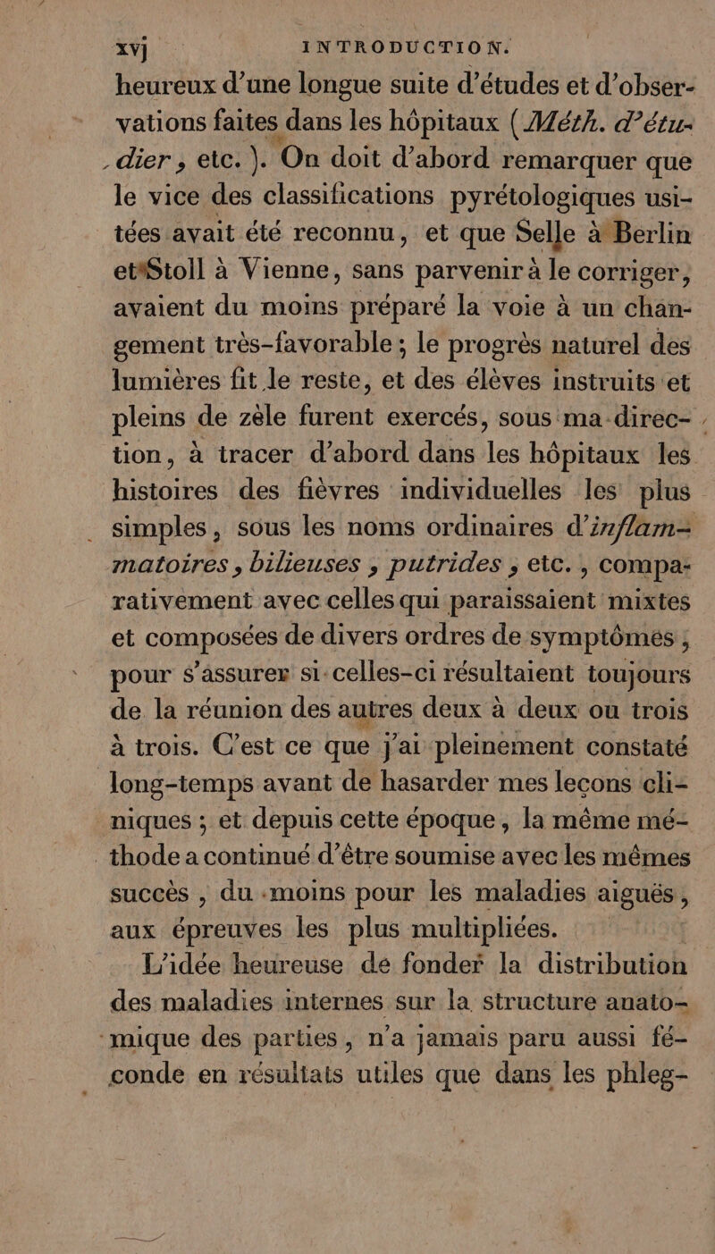 heureux d’une longue suite d’études et d’obser- vations faites dans les hôpitaux ( Mérk. d’étu. dier , etc. ). On doit d’abord remarquer que le vice des classifications pyrétologiques usi- tées avait été reconnu, et que Selle à Berlin etiStoll à Vienne, sans parvenir à le corriger, avaient du moins préparé la voie à un chan- gement très-favorable ; le progrès naturel des lumières fit le reste, et des élèves instruits et pleins de zèle furent exercés, sous ma-direc- . * matoires, bilieuses , putrides ; etc. , compa- rativement avec celles qui paraissaient mixtes et composées de divers ordres de symptômés ; pour s'assurer si:celles-ci résultaient toujours de la réunion des autres deux à deux ou trois à trois. C’est ce que j'ai pleinement constaté Jong-temps avant de hasarder mes lecons cli- niques ; et depuis cette époque, la même mé- _thode a continué d’être soumise avec les mêmes succès , du «moins pour les maladies aigués j aux épreuves les plus multipliées. | L'idée heureuse de fonder la distribution des maladies internes sur la structure anato- ‘mique des parties, n'a jamais paru aussi fé- conde en résultais utiles que dans les phles-