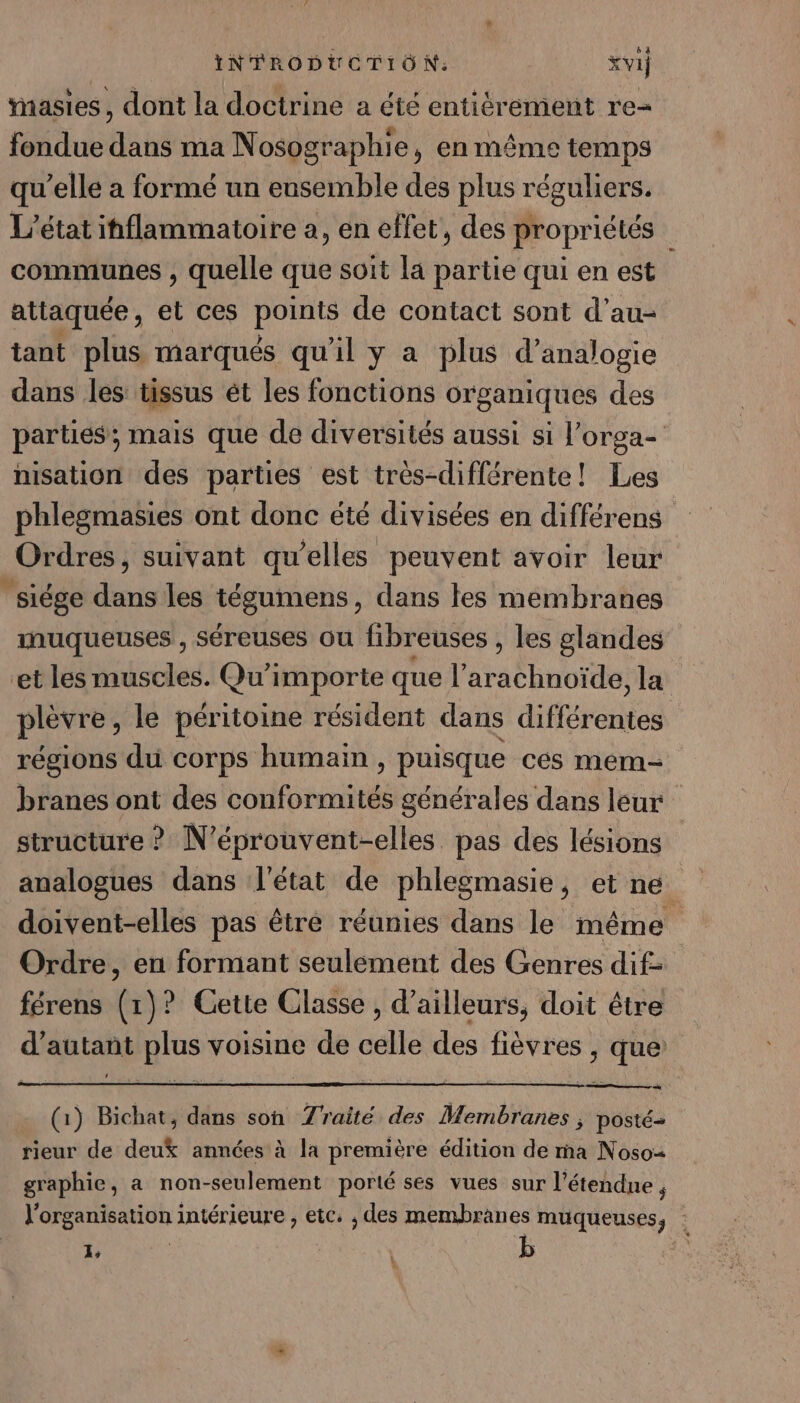 tasies, dont la doctrine a été entièrement re- fondue dans ma Nosographie, en même temps qu’elle a formé un ensemble des plus réguliers. L'état inflammatoire a, en effet, des propriétés communes , quelle que soit la partie qui en est attaquée, et ces points de contact sont d’au- tant plus marqués qu'il y a plus d’analogie dans les tissus ét les fonctions organiques des parties; mais que de diversités aussi si l’orga- nisation des parties est très-diflérente! Les phlegmasies ont donc été divisées en différens Ordres, suivant qu’elles peuvent avoir leur ‘siége dans les tégumens , dans tes membranes muqueuses, séreuses ou fibreuses , les glandes et les muscles. Qu'importe que l’'arachnoïde, la plèvre, le péritoine résident dans différentes régions du corps humain , puisque ces mem- branes ont des conformités générales dans leur structure ? N’éprouvent-elles pas des lésions analogues dans l'état de phlegmasie, et ne doivent-elles pas êtré réunies dans le même Ordre, en formant seulement des Genres dif- férens (1)? Cette Classe , d’ailleurs, doit être d'autant plus voisine de celle des fièvres , que (1) Bichat, dans son Zraité des Membranes ; posté rieur de deu% années à la première édition de ma Noso= graphie, a non-seulement porté ses vues sur l’étendne , l’organisation intérieure , etc. , des membranes muqueuses, : AP | b