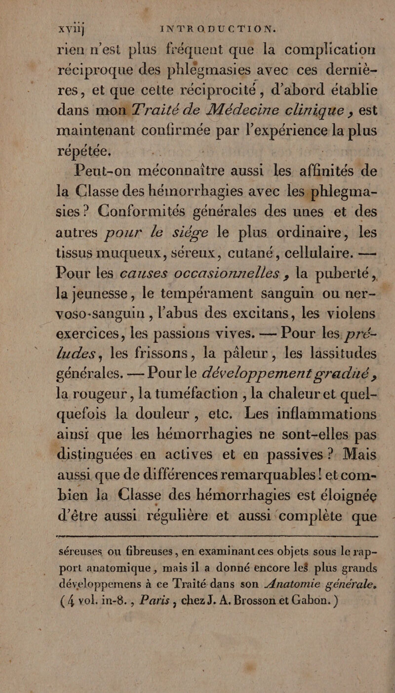 rien n'est plus fréquent que la complication réciproque des phlégmasies avec ces dernië- res, et que celte réciprocité , d’abord établie anis mon 7'raité de Médecine clinique , est maintenant confirmée par l’expérience la plus répétée, Peut-on méconnaître aussi les affinités de la Classe des hémorrhagies avec lesiphlegma- sies? Conformités générales des unes et des autres pour le siège le plus ordinaire, les tissus muqueux, séreux, cutané, cellulaire. — Pour les causes occasionnelles , la puberté, la jeunesse, le tempérament sanguin ou ner- voso-sanguin , l'abus des excitans, les violens exercices, les passions vives. — Pour les, pré- ludes, les frissons, la päleur , les lassitudes générales, — Pour le développement gradié, la rougeur , la tuméfaction , la chaleuret quel- quefois la douleur , etc. Les inflammations ainsi que les hémorrhagies ne sont-elles pas distinguées en actives et en passives ? Mais aussi que de différences remarquables! etcom- bien la Classe des hémorrhagies est éloignée d’être aussi régulière et aussi complète que séreuses ou fibreuses , en examinant ces objets sous le rap- port anatomique, mais il a donné encore le$ plus grands développemens à ce Traité dans son Anatomie générale, (4 vol. in-8., Paris, chezJ, À. Brosson et Gabon. )