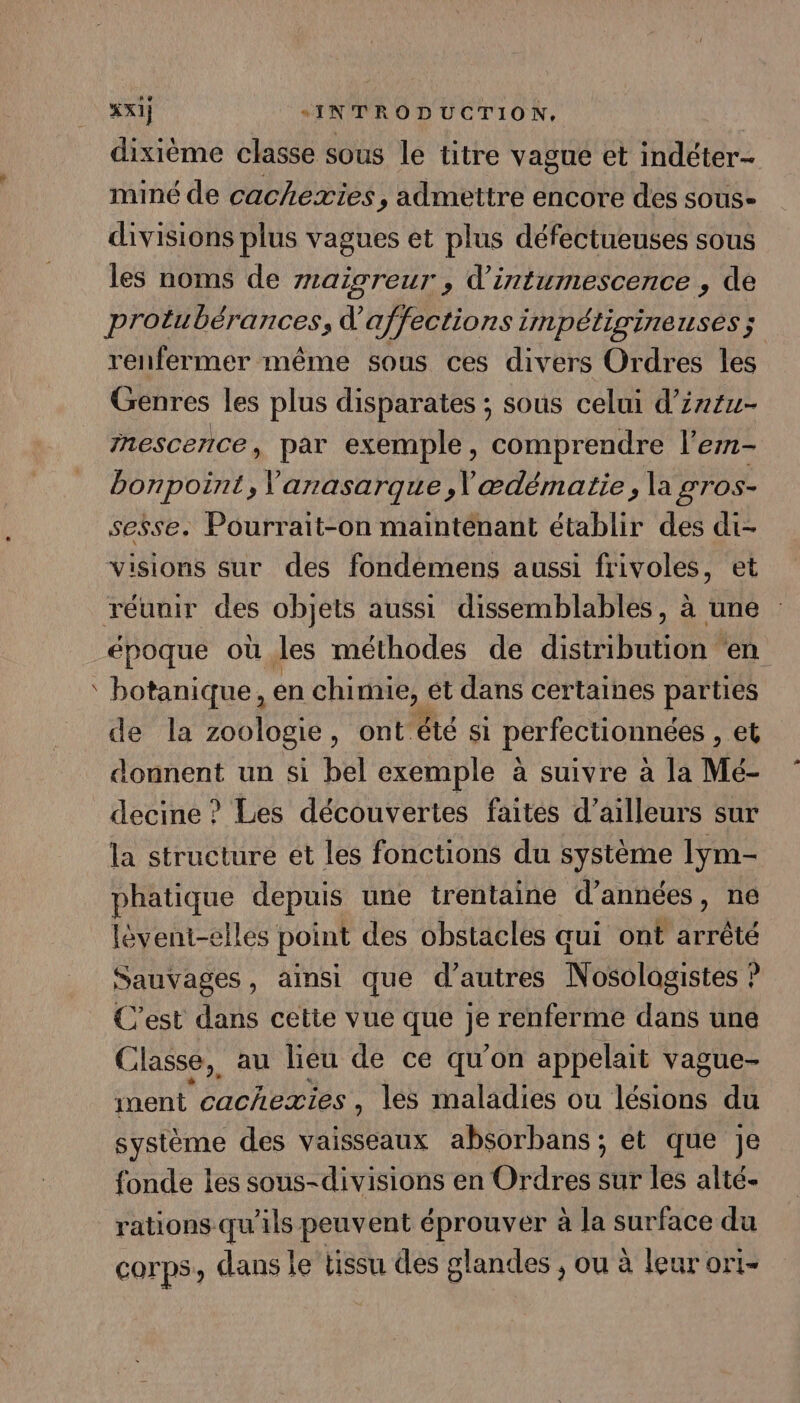 fr dixième classe sous le titre vague et indéter- miné de cachexies, admettre encore des sous- divisions plus vagues et plus défectueuses sous les noms de rnaigreur , d’intumescence , de protubérances, d’affections impétiginenses ; renfermer même sous ces divers Ordres les Genres les plus disparates ; sous celui d’z744- nescence, par exemple, comprendre l'em- bonpoint, Varasarque,\ ædématie, la gros- sesse. Pourrait-on maintenant établir des di- visions sur des fondemens aussi frivoles, et époque où les méthodes de didéibutiont en botanique, en chimie, et dans certaines parties de la zoologie, ont été si perfectionnées , et donnent un si bel exemple à suivre à la Mé- decine ? Les découvertes faites d’ailleurs sur la structure et les fonctions du système lym- phatique depuis une trentaine d'années , ne lèvent-elles point des obstacles aui ont arrêté Sauvages, ainsi que d’autres Nosologistes ? C'est dans cette vue que jé renferme dans une C lasse, au lieu de ce qu’on appelait vague- ment cacheæxies , les maladies ou lésions du système des vaisseaux absorbans ; et que je fonde les sous-divisions en Ordres sur les alté.- rations qu'ils peuvent éprouver à la surface du corps, dans le tissu des glandes , ou à leurori-