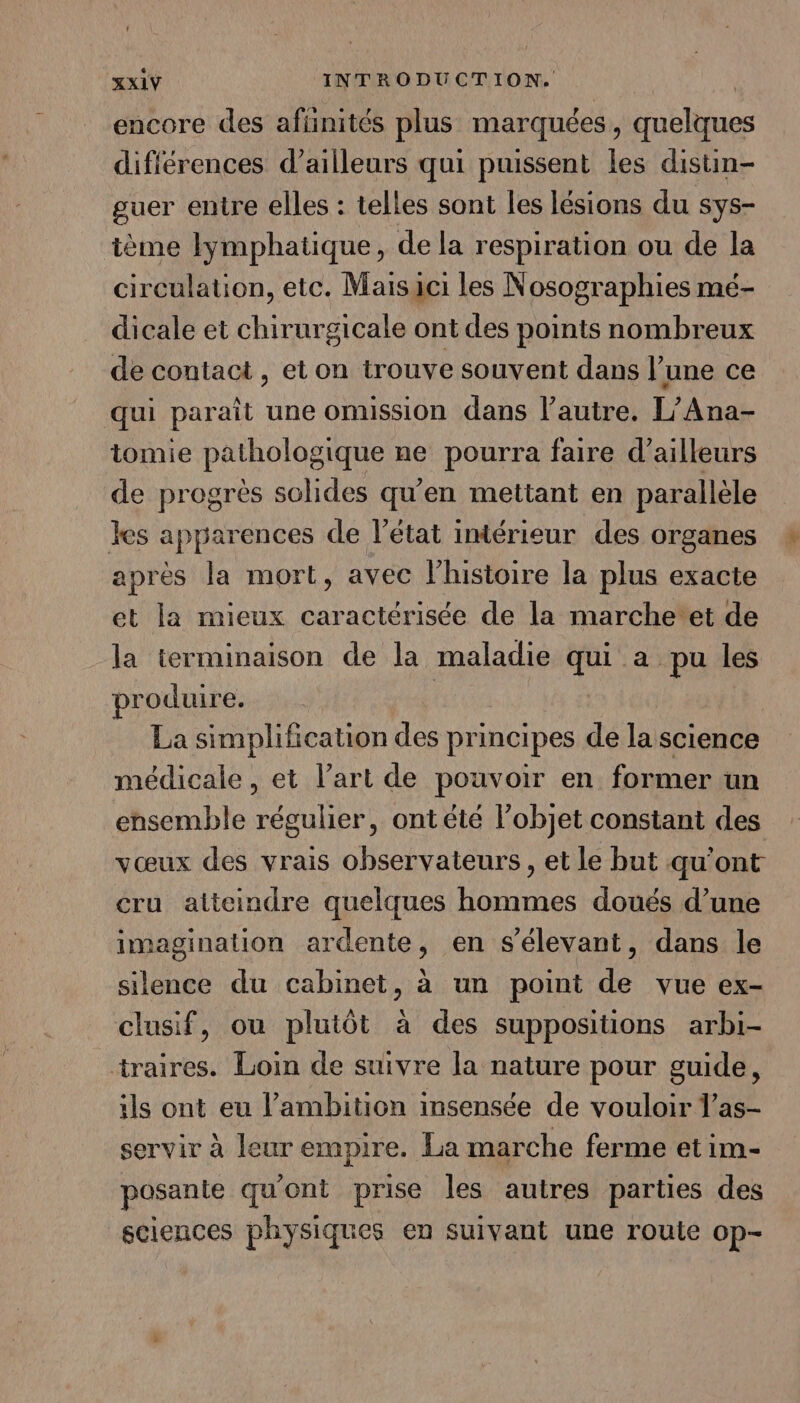 encore des afiinités plus marquées, quelques différences d’ailleurs qui puissent les distin- guer entre elles : telles sont les lésions du sys- ième lymphatique, de la respiration ou de la circulation, etc. Maisici les Nosographies mé- dicale et chirurgicale ont des points nombreux de contact , et on trouve souvent dans l’une ce qui paraît une omussion dans l’autre. L’Ana- tomie pathologique ne pourra faire d’ailleurs de progrès solides qu'en mettant en parallèle les apparences de l’état intérieur des organes après la mort, avec l’histoire la plus exacte et la mieux caractérisée de la marchetet de la terminaison de la maladie 7 a pu les produire. La simplification des principes de la science médicale, et l’art de pouvoir en former un ensemble régulier, ontété l’objet constant des vœux des vrais observateurs, et le but qu'ont cru atteindre quelques hommes doués d’une imagination ardente, en s'élevant, dans le silence du cabinet, à un point de vue ex- clusif, ou plutôt à des suppositions arbi- traires. Loin de suivre la nature pour guide, ils ont eu l’ambition insensée de vouloir l’as- servir à leur empire. La marche ferme et im- posante qu'ont prise les autres parties des sciences physiques en suivant une route op-