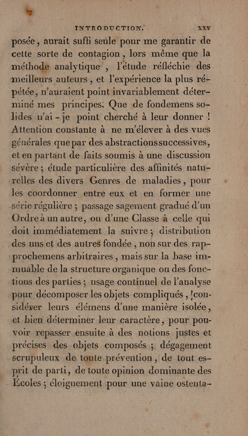 posée , aurait suffi seule pour me garantir de cette sorte de contagion, lors même que la méthode analytique , l'étude réfléchie des meilleurs auteurs, et l'expérience la plus ré- pétée, n'auraient point invariablement déter- miné mes principes. Que de fondemens so- lides n'ai-je point cherché à leur donner ! Attention constante à ne m'’élever à des vues générales que par des absiractionssuccessives, eten partant de faits soumis à une discussion sévère ; étude particulière des affinités natu- relles des divers Genres de maladies, pour les coordonner entre eux et en former une sérierégulière ; passage sagement gradué d’un ‘Ordre à un autre, ou d’une Classe à celle qui doit immédiatement la suivre ; distribution des uns et des autres fondée , bi sur des rap- prochemens arbitraires , mais sur la base im- muable de la structure organique ou des fonc- tions des parties ; usage continuel de l’analyse pour décomposer les objets compliqués , !con- sidérer leurs élémens d’une manière isolée ; et-bien déterminer leur caractère, pour pou- voir repasser ensuite à des notions justes et précises des objets composés ;: dégagement scrupuleux de toute prévention, de tout es- prit de parti, de toute opinion dominante des Ecoles ; éleignement pour une vaine ostenta- 4