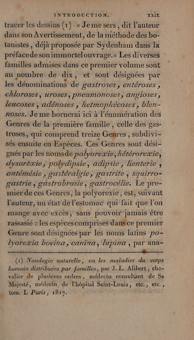 tracer Les dessins (1) « Je me sers, dit l’auteur dans son Avertissement, de la méthode des bo- tanistes , déjà proposée par Sydenham dans la end son immortelouvrage. » Les diverses familles admises dans ce premier volume sont au nombre de dix , et sont désignées par les dénominations de gastroses, entéroses , chloroses, uroses, preumonoses, angioses, leucoses , adëénoses , hetmophécoses, blen- roses. Je me bornerai ici à l’énumération des Genres de la première famille , celle des gas- troses, qui comprend treize Gébr es , subdivi- sés ensuite en Espèces. Ces Genres doi dési- gnes par les nomsde polyorexie, hétérorexie, dysoréxie; polydipsie, adipsie ; lienterie , antérésie , gastéralgie, gastrite ; Squirro- gastrie , hebrese rastrocélie, Le pre- imier de ces Genres, la Sont ; est, Suivant auteur, un état de l’estomac qui fait que l’on mange avéc'excès, sans pouvoir jamais être rassasié : les espèces comprises dan$ce premier Genre sont désignées par les noms latins po- lyoretia bovine, canina, lupira , par ana- (1) Nosologie naturelle, ou les maladies du corps humain distribuées par familles, pax 3. L. Alibert, che- valier de plusieurs ordres, médecin consultant de Sa Majesté, médecin de l'hôpital Saint-Louis, do etc. , tom. I. Paris, 1817. | |