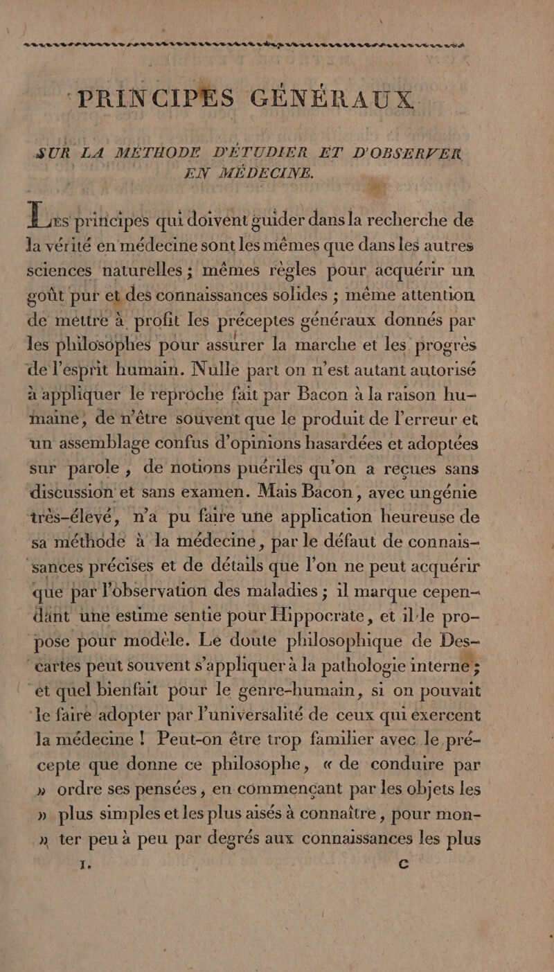 A PRINCIPES GÉNÉRAUX SUR LA MÉTHODE D'ÉTUDIER ET D'OBSERVER EN MÉDECINE. des Lis principes qui doivent guider dans la recherche de la vérité en médecine sont les mêmes que dans les autres sciences naturelles ; mêmes regles pour acquérir un goût pur et des connaissances solides ; même attention. de méttre à profit les préceptes généraux donnés par les philosophes pour assurer la marche et les progrès de l'esprit humain. Nulle part on n’est autant autorisé à appliquer le reproche fait par Bacon à la raison hu- maine, de n’être souvent que le produit de l'erreur et un Mie confus d'opinions hasardées et adoptées sur parole , de notions puériles qu’on a recues sans discussion: et sans examen. Mais Bacon, ayec ungénie très-élevé, na pu faire une balai heureuse de sa méthode à la médecine, par le défaut de connais- ‘sances précises et de détails que l’on ne peut acquérir que par observation des maladies ; il marque cepen— dänt une esume sentie pour He ate, et lle pro- pose pour modele. Le doute philosophique de Des- cartes peut souvent s'appliquer à la pathologie intérné ; “ét quel bienfait pour le genre-humain, si on pouvait le faire adopter par l’universalité de ceux qui exercent la médecine ! Peut-on être trop familier avec le pré- cepte que donne ce philosophe, « de conduire par » ordre ses pensées, en commençant par les objets les plus simples et les plus aisés à connaître, pour mon- » ter peu à peu par degrés aux connaissances les plus Je C