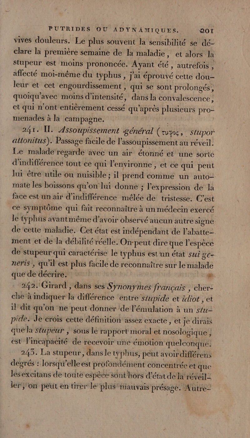 vives douleurs. Le plus souvent la sensibilité se dé- clare la première semaine de la maladie , etalors la Stupeur est moins prononcée. Ayant été, autrefois , affecté moi-même du typhus , j'ai éprouvé cetie dou- leur et cet engourdissement , qui se sont prolongés, quoiqu’avec moins d'intensité, dans la convalescence, et qui n'ont entièrement cessé qu'après plusieurs pro- menades à la campagne. | | nn ( 241. 1 Assoupissement général (rv30, stupor attonitus). Passage facile de l’assoupissement au réveil. Le malade récarde avec un air étonné et une sorte d'indifférence tout ce qui l'environne , et ce qui peut lui être utile ou nuisible : il prend comme un auto- mate les boissons qu’on lui donne : l'expression de la face est un air d’indifférence mélée de tristesse: C’est ce Symplôme qui fait reconnaître à un médecin exercé le typhus avantniême d’avoir observé aucun autre signé de cette maladie. Cet état est indépendant de Vabatte= ment et de la débilité réelle. On-peut dire que l'espèce de stupeur qui caractérise le typhus estun état sui ge- neris, qu'il est plus facile de réconnattre sur le malade que de décriré. | e 242. Girard , dañs ses S ynonymes français , cher- che à indiquer la différence éntre stupide et idiot ; et il dit qu'on ne peut donner ‘de l'émulation à un stu- pide. Je crois cette définition assez exacte , et je dirais que la Sfupeur | sous le rapport moral et nosologique } est l’incapacité de recevoir une émotion quelconque. 243. La stupeur, dans le tyjhus, peut avoir différens degrés : lorsqu'elle est profondément concentrée et que lesexcitans de touté espèce sont hors d'étude la réveil- ler j'on peut en tirer le plus “MauvaIs présage. Autre