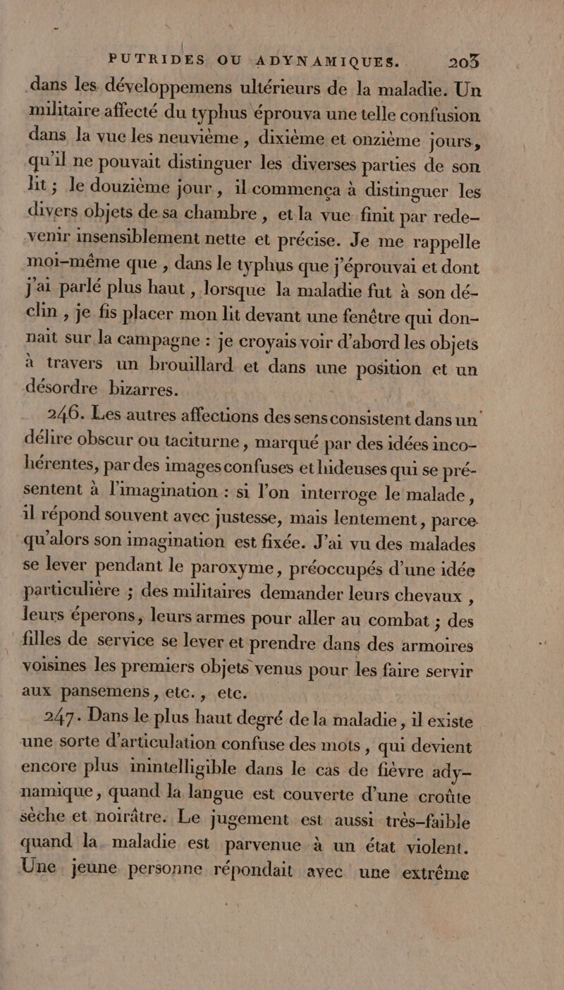 dans les développemens ultérieurs de la maladie. Un militaire affecté du typhus éprouva une telle confusion dans la vue les neuvième , dixième et onzième jours, qu'il ne pouvait distinguer les diverses parties de son lit; le douzième jour, il commença à distinguer les divers objets de sa chambre , etla vue finit par rede- venir insensiblement nette et précise. Je me rappelle moi-même que , dans le typhus que j'éprouvai et dont j'ai parlé plus haut, lorsque la maladie fut à son dé- clin , je fis placer mon lit devant une fenêtre qui don- nait sur la campagne : je croyais voir d’abord les objets à travers un brouillard et dans une position et un désordre bizarres. PA 246. Les autres affections des sens consistent dans un’ délire obscur ou taciturne, marqué par des idées inco- hérentes, par des images confuses et hideuses qui se pré- sentent à l'imagination : si l’on interroge le malade, il répond souvent avec justesse, mais lentement, parce. qu'alors son imagination est fixée. J'ai vu des malades se lever pendant le paroxyme, préoccupés d’une idée parüculière ; des militaires demander leurs chevaux : leurs éperons, leurs armes pour aller au combat ; des filles de service se lever et prendre dans des armoires voisines les premiers objets venus pour les faire servir aux pansemens , elc., etc. 247. Dans le plus haut degré de la maladie, il existe une sorte d’articulation confuse des mots, qui devient encore plus inintelligible dans le cas de fièvre ady- namique , quand la langue est couverte d’une croûte sèche et noirâtre. Le jugement est aussi très-faible quand la. maladie est parvenue à un état violent. Une. jeune personne répondait avec une extrême