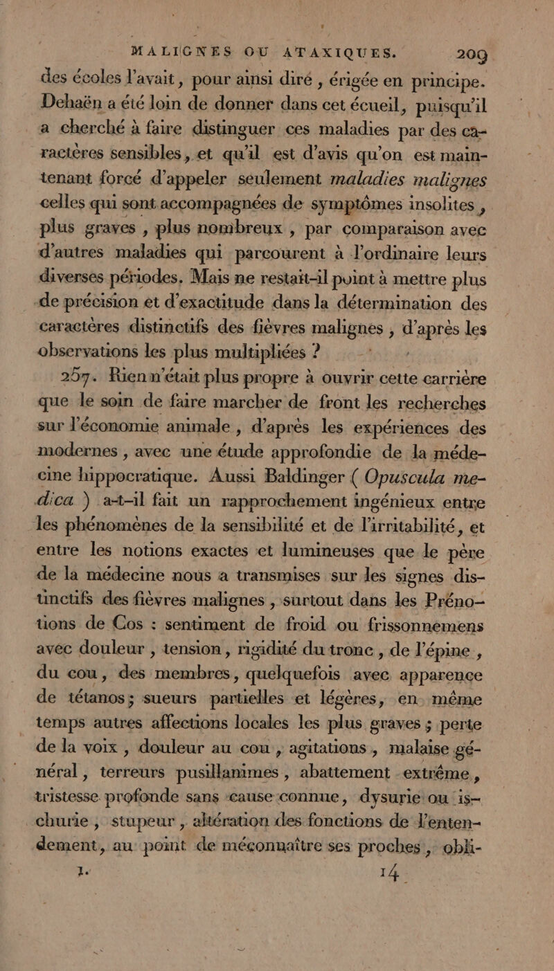 des écoles l'avait, pour ainsi diré , érigée en principe. Dehaën a été Le de donner pr cet écueil, puisqu'il a cherché à faire disunguer ces maladies par des ca- racières sensibles , et qu'il est d'avis qu'on est main- tenant forcé d'appeler seulement maladies malignes celles qu sont accompagnées de symptômes ot: é plus graves , plus nombreux , par comparaison avec d’autres maladies qui parcourent à l'ordinaire leurs diverses périodes, Mais ne restait-il point à mettre plus -de précision et d’exactitude dans la détermination des caraciéres distinctifs des fièvres malignes , d’après les observations les plus multipliées ? 257. Rien m'était plus propre à ouvrir cette carrière que le soin de faire marcher de front les recherches sur l'économie animale , d'après les expériences des modernes , avec une étude approfondie de la méde- cine hippocratique. Aussi Baldinger ( Opuscula me- dica ) at-il fait un rapprochement ingénieux entre les phénomènes de la sensibilité et de l'irritabilité, et entre les notions exactes et lumineuses que le père de la médecine nous à transmises sur les signes dis- unctüfs des fièvres malignes , surtout dans les Préno- üons de Cos : sentiment de froid ou frissonnemens avec douleur , tension, rigidité du tronc , de l’épine , du cou, des AIRE ER à ré is avec appareuçe de tétanos; sueurs Sans et légères, en. même temps autres affecuons locales les plus graves ; perte de la voix , douleur au cou , agitations , malaise gé- néral, terreurs pusillanimes , abattement extrême, tristesse profonde sans cause connue, dysurie' ou is churie ; stupeur , altération des fonctions de l’enten- dement, au point de méçonnaître ses proches , obki- 'É 14.