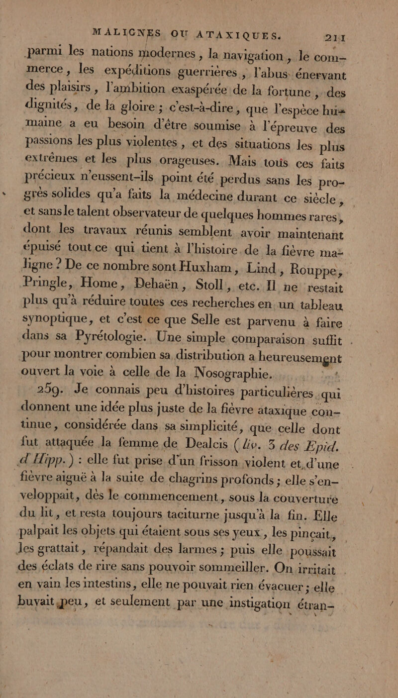 parmi les nations modernes &gt; la navigation, le com- merce, les expéditions guerrières , l'abus: énervant des plaisirs , l'ambition exaspérée de la fortune , des digniés, de la gloire ; c'est-à-dire, que l'espèce hu= maine a eu besoin d’être soumise À l'épreuve des passions les plus violentes , et des situations les plus extrêmes et les plus orageuses. Mais tous ces faits précieux n’eussent-ils point été perdus sans les pro- grès solides qu'a faits la médecine durant ce siècle , et sans le talent observateur de quelques hommes rares, dont les travaux réunis semblent avoir maintenant épuisé tout ce qui üent à l’histoire. de Ja fièvre maz ligne ? De ce nombre sont Huxham » Lind,, Rouppe, Pringle, Home, PDehaën, Stoll, etc. Il ne restait plus qu’à réduire toutes ces recherches en un tableau synopüuque, et c’est ce que Selle est parvenu à faire dans sa Pyrétologie., Une simple comparaison suflit pour montrer combien sa distribution a beureusemgnt ouvert la voie à celle de la Nosographie. … .. :.: 259. Je connais peu d'histoires particulières ‘qui donnent une idée plus juste de la fièvre ataxique con— unue, considérée dans sa simplicité, que celle dont lut attaquée la femme de Dealcis ( lv. 3 des ÆEpid. Hipp. ) : elle fut prise. d’un frisson violent et.d’une fièvre aiguë à la suite de chagrins profonds ; elle s'en- ; veloppait, dès le commencement, sous la couverture du ht, et resta toujours taciturne jusqu'à la fin. Elle palpait les objets qui étaient sous ses yeux, les pincait, les grattait, répandait des larmes ; puis elle Poussait des éclats de rire sans pouvoir sommeiller. On irritait en vain les intestins, elle ne pouvait rien évacuer ; elle buvait peu, et seulement par une ainstigation étran-