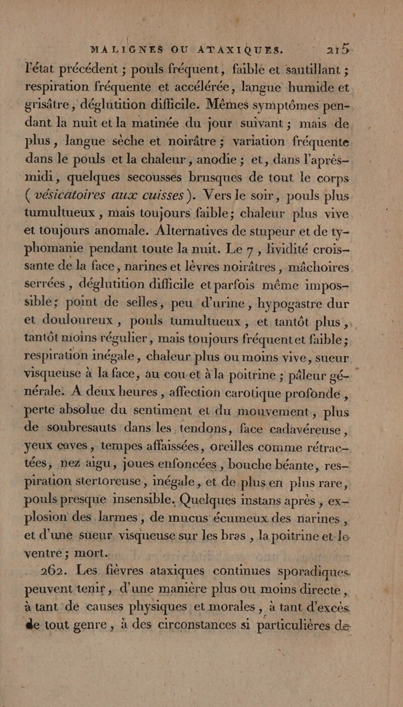l'état précédent ; ; pouls fréquent, faible et sautilant ; respiration fréquente et accélérée, langue humide et. grisâtre , dégluution difficile. Mmes symptômes pen- dant la nuit et la matinée du ; jour suivant ; mais de plus, langue sèche et noirâtre ; variation fréquente dans le pouls et la chaleur , anodie ; et, dans l'après midi, quelques secousses brusques de tout le corps ( vésicatoires aux cuisses). Vers le soir, pouls plus tumultueux , mais toujours faible; chaleur plus vive. et toujours anomale. Alternatives de stupeur et de ty- phomanie pendant toute la nuit. Le 7, lividité crois- sante de la face, narines et lèvres noïrâtres, mâchoires serrées , déglutition difficile et parfois même impos- siblé; point de selles, peu d'urine » hypogastre dur et dont $ re tumultueux , et tantôt plus, tantôt moins régulier, maïs toujours fré équent et faible ; respiration inés ile 1 ets plus ou moins vive, sueur visqueuse à la sen au cou-et à la poitrine ; pâleur gé- nérale. À deux heures , affection carotique profonde , perte absolue du sentiment et du mouvement, plus de soubresauis dans les tendons, face dés | yeux caves , &gt; tempes affaissées, de comme rétrac— tées, nez aigu, joues enfoncées , bouche béante , res— piration stertoreuse , mégale, et de plusen plus rare, pouls presque insensible. Quelques instans après , ex- plosion des larmes, de mucus écumeux des narines , et d’une sueur. visqueuse sur les bras , la Re et le ventre ; mort. | 262. Les fièvres ataxiques continues sporadiques. péuxeni temir, d’une mamiere plus ou moins directe , à tant de causes physiques et morales ,, à tant d’exces. de tout genre, à des circonstances si par ucuhères de: »