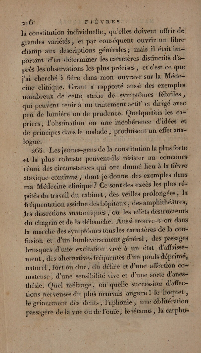 la constitution individuelle, qu’elles doivent offrir de grandes variétés , et par conséqueñt ouvrir un libre champ aux descriptions générales ; tais 1} était im- portant d'en déterminer les caractères distmcufs d’a- près les observations les plus précises , et c’est ce que j'ai cherché à faire dans mon ouvrave sur la Méde- ciñé clinique. Grant a rapporté aussi des exemples nombreux dé cette ataxie de symptômes fébriles , qui peuvent tenir à un tratément actif et dirigé avec pe de lumière où de prudence. Quelquefois les ca pricés, l’obstination ou uüñe incohérence d'idées et de principes dans le mal ade , produisent un effet ania- logue. | | | 265. Les jeunes-gens dé la coustitution la plus forte et la plus robuste peuvent-ils résister au concours réuni des circonstances qui ont donné lieu à la fièvre ataxique continue , dont je donne des exemples dans | ma Médecine elinique? Ce sont des excès les plus r'é- pétés du travail du cabinet, dés vailles prôlongées, la fréquentation assidue des hôpitaux , des amphithéâtres, les dissections anatomiques , où les effets destruéteurs du chagrin et de la débauche. Aussi trouve-t-0on dans la marché des symptômes tous les caractères dé la con- fusion ét d’ün boulevérsenient général, des passages brusqués d’uné: excitation vive à un état d’affaisse= ment , des alternatives fréquentes d’un pouls déprimé, naturel, fort én dur, du délire et d'une affection co maieuse, d’une sensibilité vive et d'une sorté d’anes- thésie. Quel mélange, où quelle succession d'afféc- tions nerveuses du plus mauvais atigure | lé hoquet , lé grincemient des dents, l'apliônie, une ébltérauon passagère de la vue ou de l'ouïe, le tétanos ; Ra carpho=