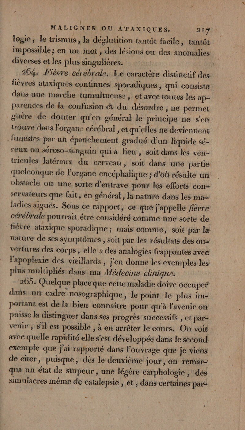 logie, le trismus, la déglutition tantôt facile, tantôt impossible; en un mot , des lésions ow des anomalies diverses et les plus singulières. 5) 264. Fièvre cérébrale. Le caractère disünctif dés fièvres ataxiqués continues sporadiques ; qui consiste dans une marche tumultueuse y t avec toutes les ap- parences de la confusion ét du désordre y né permet guëre de douter qu'en général le principe ne sen trouve dans organe cérébral »etqu'elles ne deviennent funésies par uñ épanchement gradué d'un liquide sé- reux Où séroso-sanguin quia hew, soit dans les ven iricules latéraux du cerveau &gt; Soit dans une partié quelconque de organe encéphalique ; d’où résulte un: obstacle où une sorte d’entrave pour les efforts eon- Servaieurs que fait, en général, la natuüré dans les ma ladies aiguës. Sous ce rapport, ce que j'appelle fièvre cérébrale pourrait être considéré comme une sorte de fièvre ataxique sporadique ; mais cominé, soit par la nature de ses symptômes , soit par les résultats des ou vertures des corps , elle a des analogies frappantés avec l'apoplexie des vieillards , j'en donne les exemples les plus multiphés dans ma Médecine clinique. - 265: Quelque placeque cette maladie doive occuper dans: un cadre nosogräphique, le point le plus im- portant est de la bien connaître pour qu'à avenir on puisse la distinguer dans ses progres successifs ; et par- verir ; Sil est possible , à en arrêter le conrs. On voit avec quelle rapidité elle s’est développéé dans le secorid. exemple que j'ai rapporté dans l'ouvrage que je viens de enter, puisque, dés le deuxième jour, on remar qna an état de stupeur, une légère carphologie , dés simulacres même de catalepsie ; et ; dans certaines par- _