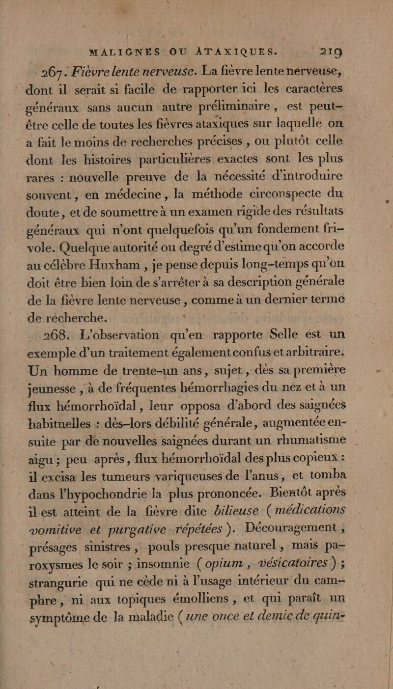 | WMALIGNES OU ATAXIQUES. 219 267. Fièvre lente nerveuse. La fièvre lente nérveuse, dont il serait si facile de rapporter ici les caractères généraux sans aucun autre préliminaire , est peut- être celle de toutes les fievres ataxiques sur laquelle on a fait le moins de recherches précises , onu plutôt celle dont les histoires particulières exactes sont les plus rares : nouvelle preuve de la nécessité d'introduire souvent, en médecine, la méthode circonspecte du doute, et de soumettre à un examen Figie des résultats généraux qui n'ont quelquefois qu’un fondement fri- vole. Quelque autorité ou degré d'estime qu ’on accorde au célébre Huxham , je pense Ari longtemps qu'on doit être bien loin de s'arrêter à sa descripuon générale de la fièvre lente nerveuse , comme à un dernier terme de récherche. ‘ | 268. L'observation qu'en rapporte Selle est un exemple d’un traitement également confus et arbitraire. Un homme de trente-un ans, sujet , dés sa première jeunesse , à de fréquentes A rl ie du nez et à un flux hémorrhoïdal , leur opposa d’abord des saignées habituelles : dès-lors débilité générale, augmentée en- suite par de nouvelles saignées durant un rhumatisme aigu ; peu après, flux hémorrhoïdal des plus copieux : il excisa les tumeurs variqueuses de l'anus, et tomba dans l'hypochondrie la plus prononcée. Bientôt après il est atteint de la fièvre dite bilieuse ( médications vomitive et purgative répétées ). Découragement ; présages sinistres , pouls presque naturel , mais pa- roxysmes le soir ; insomnie (opium , vésicatoires ) 3 strangurie qui ne cède n1 à l'usage intérieur du cam- pbre, ni aux topiques émolliens , et qui paraît un symptôme de la maladie (re once et demie de quin