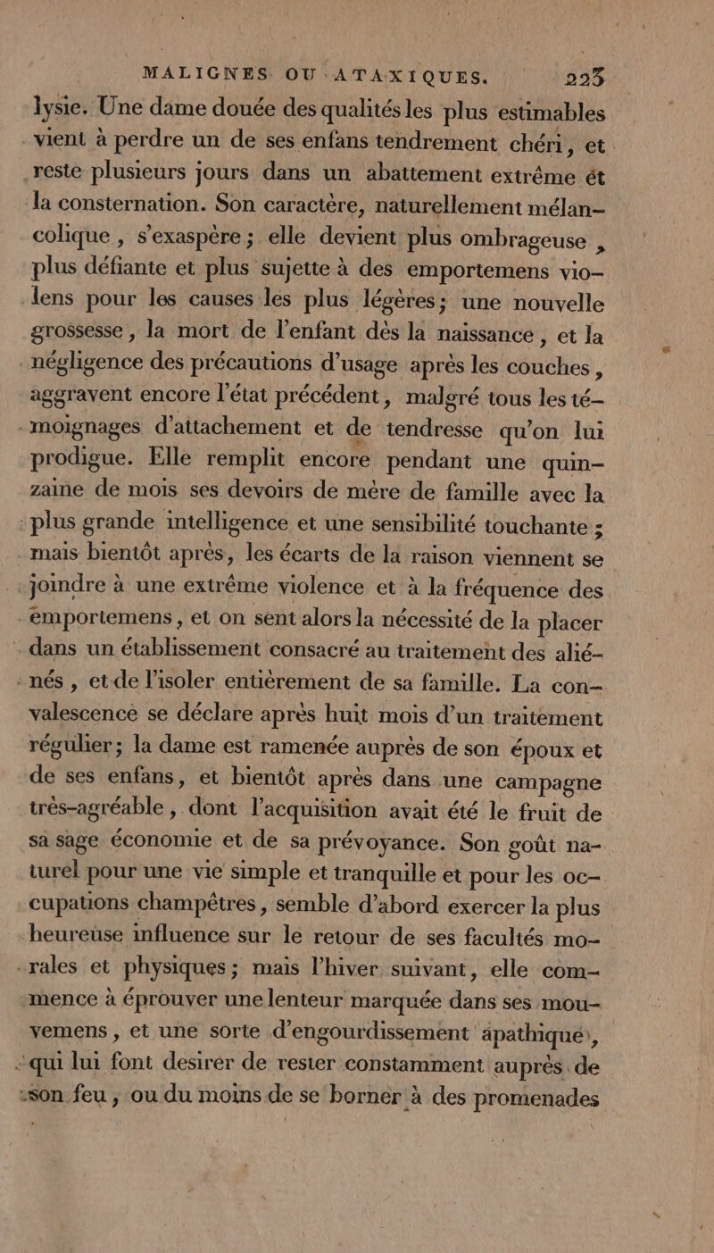 lysie. Une dame douée des qualitésles plus estimables vient à perdre un de ses enfans tendrement chéri, et reste plusieurs jours dans un abattement extrême ét la consternation. Son caractère, naturellement mélan- colique , s’exaspère ; elle devient plus ombrageuse , plus défiante et plus sujette à des emportemens vio- lens pour les causes les plus lésères; une nouvelle grossesse , la mort de l'enfant dès la naissance , et la négligence des précautions d’usage après les couches , aggravent encore l’état précédent, malgré tous les té- -moignages d’attachement et de tendresse qu’on lui prodigue. Elle remplit encore pendant une quin- zaine de mois ses devoirs de mére de famille avec la plus grande intelligence et une sensibilité touchante ; mais bientôt après, les écarts de la raison viennent se -joindre à une extrême violence et à la fréquence des _emportemens , et on sent alors la nécessité de la placer - dans un établissement consacré au traitement des alié- nés , et de l’isoler enuérement de sa famille. La con- valescence se déclare après huit mois d’un traitement réguler; la dame est ramenée auprés de son époux et de ses enfans, et bientôt après dans une campagne trés-agréable , dont l’acquisition avait été le fruit de sa sage économie et de sa prévoyance. Son goût na- turel pour une vie simple et tranquille et pour les oc- cupauons champêtres , semble d’abord exercer la plus heureuse influence sur le retour de ses facultés mo- -rales et physiques; mais l'hiver suivant, elle com- mence à éprouver une lenteur marquée dans ses mou- vemens , et une sorte d'engourdissement apathiquei, - qui lui font desirer de rester constamment auprès de son feu ; ou du moins de se borner à des promenades