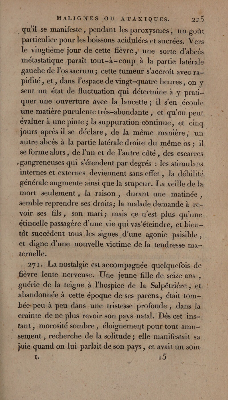 quil se manifeste, pendant les paroxysmes ; ‘un goût particulier pour les boissons acidulées et sucrées. Vers le vingtième jour de cette ‘fièvre ; une sorte d’abcës métastatique paraît tout-à-coup à la partie latérale gauche de los sacrum; cette tumeur s'accroît avec ra- pidité, et dans see de vingt-quatre heures, on y sent un état de fluctuation qui détermine à y prati- quer une ouverture avec la lancette ; il s’en écoule une matière purulente Srést ao te ; et qu'on peui évaluer à une pinte ; la suppuration continue &gt; € CM jours aprés 1l se déclare, de la même He, uñ autre abces à la partie APT droite du même os ; il se forme alors, de l’un et de l’autre côté , des escarres -gangreneuses qui s'étendent par degrés : les stimulans internes et externes deviennent sans effet , la débilité générale augmente ainsi que la stupeur. LC: veille de la. mort seulement , la raison , durant une matinée , semble reprendre ses droits; la malade demande à re- voir ses fils, son mari; mais ce n’est plus qu’une éuncelle passagère d’une vie qui vas’éteindre, et bien- tôt succèdent tous les signes d’une agonie paisible, et digne d’une nouvelle victime de a tendresse ma ternelle. | 271. La nostalgie est accompagnée quelquefois de fièvre lente nerveuse. Uñe jeune fille de seize ans , guérie de la teigne à l’hospice de la Salpétrière , et abandonnée à cette époque de ses parens, était tom- bée-peu à peu dans une tristesse profonde , dans la crainte de ne plus revoir son pays natal. Dés cet ins- tant, morosité sombre , éloignement pour tout amu- sement , recherche de ss tele elle manifestait sa _ joie RE on lui parlait de son pays, et avait un soin 1e 19