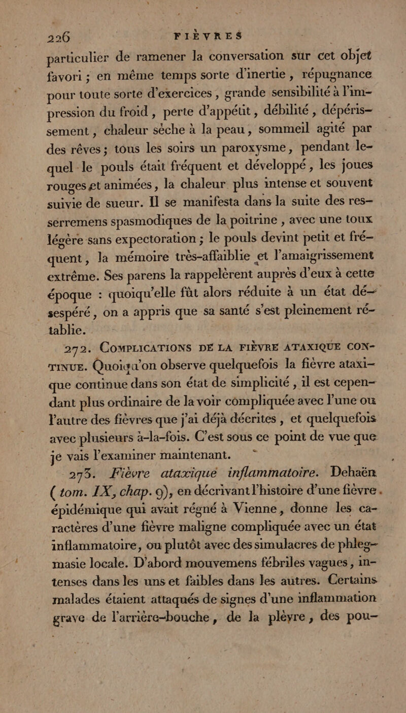 déricaliés de ramener la conversation sur cet objet favori ; en même temps sorte d'inertie , répugnance pour toute sorte d'exercices, grande sensibilité à lim pression du froid , perte d’appéut, débilné , dépéris- sement , chaleur chet à la peau, sommeil agité par des rêves ; tous les soirs un paroxysme, pendant le- quel le pouls était fréquent et développé, les joues rouges gt animées , la chaleur plus intense et souvent suivie de sueur. Il se manifesta dans la suite des res- sérremens spasmodiques de la poitrine , avec une toux légère sans expectoration; le pouls devint petit et fré- quent, la mémoire trés-affaiblie et l'amagrisSenent extrême. Ses parens la rappelèrent : auprés d'eux à cette époque : quoiqu’elle füt alors réduite à un état dé sespéré, on a appris que sa santé s’est pleinement ré- tablie. 272. COMPLICATIONS DE LA FIÈVRE ATAXIQUE CON- TINUE. Quoiga x’on observe quelquefois la fièvre atax1— que continue dans son état de simplicité , 1l est cepen- dant plus ordinaire de la voir compliquée avec l’une où l'autre des fièvres que j'ai déja décrites , et quelquefois avec plusieurs a-la-fois. C’est sous ce point de vue que jé vais l'examiner maintenant. 275. Fièvre ataxiqué inflammatoire. Dehaën (tom. IX, chap. 9), en décrivant l’histoire d’une fièvre. épidémique qui avait régné à Vienne, donne les ca- ractères d’une fièvre maligne compliquée avec un état inflammatoire, ou plutôt avec des simulacres de phleg- masie locale. D'abord mouvemens fébriles vagues, in- tenses dans les uns et fables dans les autres. Certains malades étaient attaqués de signes d’une inflammauon grave de l'arrière-bouche, de la pléyre, des pou-