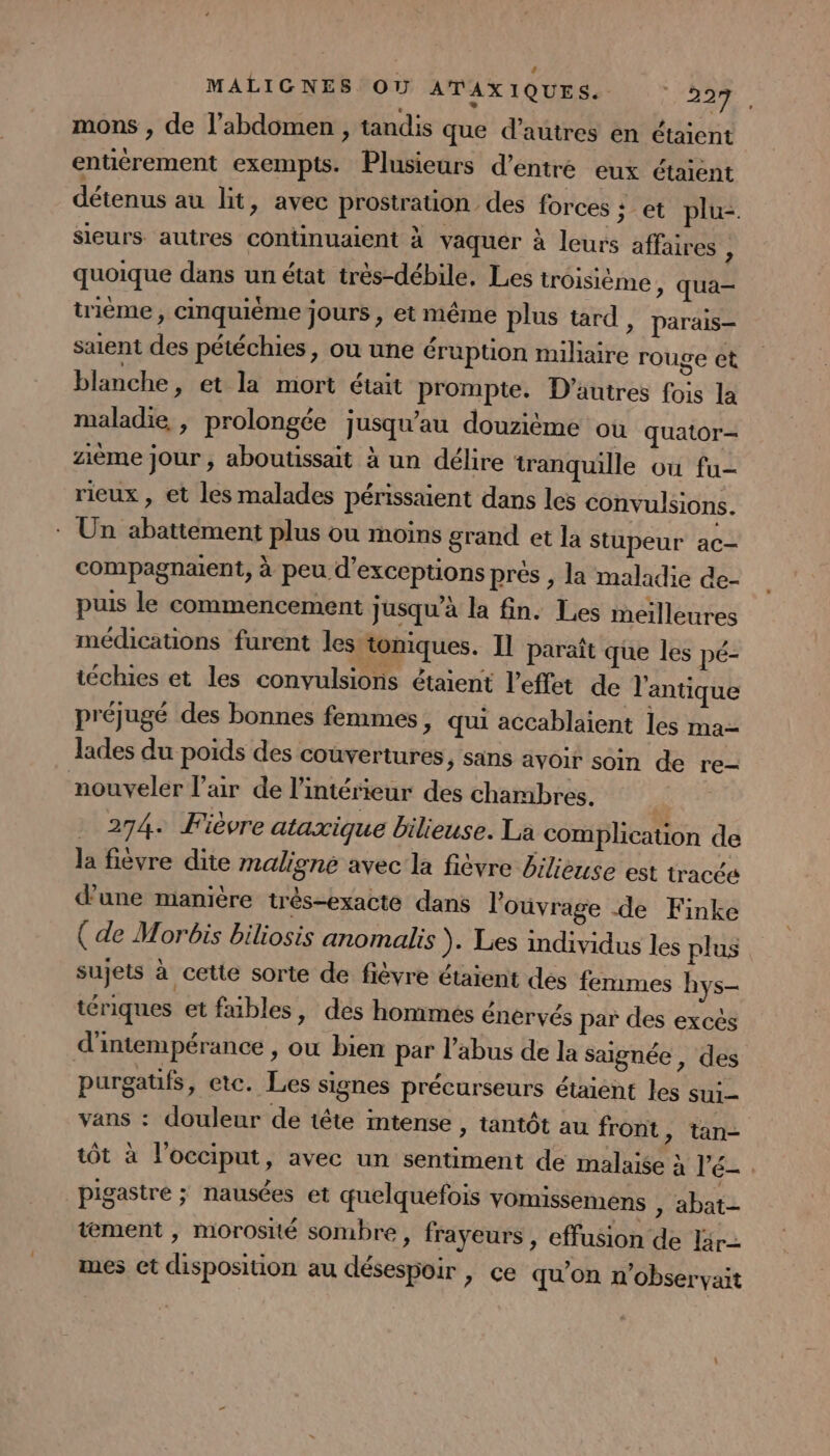 mons , de l’abdomen, tandis que d’autres en étaient entiérement exempts. Plusieurs d’entre eux étaient RENE au lt, avec prostration des forces ; et plu- sieurs autres continuaient à vaquer à leurs affaires 1 quoique dans un état très-débile, Les troisième &gt; qua tième , cinquième jours, et même plus tard , parais— saient des pétéchies, ou une éruption miliaire rouge et blanche, et la mort était prompte. D’autres fois la maladie, prolongée jusqu’au douzième où quator- zième jour , aboutissait à un délire tranquille où fu- rieux , et les malades périssaient dans les convulsions. : Un abattement plus ou moins grand et la stupeur ac compagnaent, à peu d'exceptions prés , la maladie de- puis le commencement jusqu’à la fin. Les meilleures médications furent les toniques. Il paraît que les pé- téchies et les convulsions étaient l'effet de l'antique préjugé des bonnes femmes, qui accablaient les ma- lades du poids des couvertures, sans avoir soin de re- nouveler l'air de l’intérieur des chambres. * 274. Fièvre ataxique bilieuse. La complication de la fièvre dite maligne avec la fièvre bilieuse est tracée d’une manière très-exacte dans l'ouvrage de Finke ( de Morbis biliosis anomalis ). Les individus les plus sujets à cette sorte de fièvre étaient des femmes hys- tériques et fables, des hommes énervés par des excès d'intempérance , où bien par l'abus de la saignée , des purgatfs, etc. Les signes précurseurs étaient les sui vans : douleur de tête mtense , tantôt au front ; tôt à l'occiput, avec un sentiment de malaise à l’é- _pigastre ; nausées et quelquefois vomissemens , abat- tement , morosité sombre, frayeurs , effusion de Ir mes et disposition au désespoir , ce qu’on n’obser tan- vait