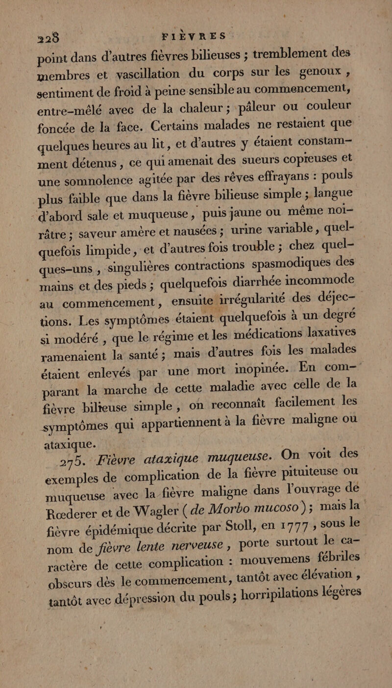 point dans d’autres fièvres bilieuses ; tremblement des membres et vascillation du corps sur les genoux , sentiment de froid à peine sensible au commencement, entre-mêlé avec de la chaleur; pâleur ou couleur foncée de la face. Certains malades ne restaient que quelques heures au lit, et d’autres y étaient consiam— ment détenus , ce qui amenait des sueurs copreuses €t une somnolence agitée par des rêves effrayans : pouls plus faible que dans la fièvre bilieuse simple ; langue - d’abord sale et muqueuse , puis jaune ou même noi- râtre ; saveur amère et nausées; urine variable , quel- quefois limpide, et d’autres fois trouble ; chez quel- ques-uns , singulières contractions spasmodiques des mains et des pieds ; quelquefois diarrhée incommode au commencement, ensuite irrégularité des déjec- üons. Les symptômes étaient quelquefois à un degré si modéré , que le régime et les médications laxatives ramenaient la santé; mais d’autres fois les malades étaient enlevés par une mort inopinée. En com- _parant la marche de cette maladie avec celle de la fièvre bilteuse simple, on reconnaît facilement les symptômes qui appartiennent à la fièvre maligne ou ataxique. 275. Fièvre ataxique muqueuse: On voit des exemples de complication de la fièvre pituiteuse ou muqueuse avec la-fièvre maligne dans l'ouvrage de Rœderer et de Wagler ( de Morbo mucoso ); mais la fièvre épidémique décrite par Stoll, en 1777 , sous le nom de fièvre lente nerveuse, porie surtout le ca- ractère de cette complication : mouvemens fébriles obscurs dès le commencement, tantôt avec élévation , tantôt avec dépression du pouls ; horripilations légères