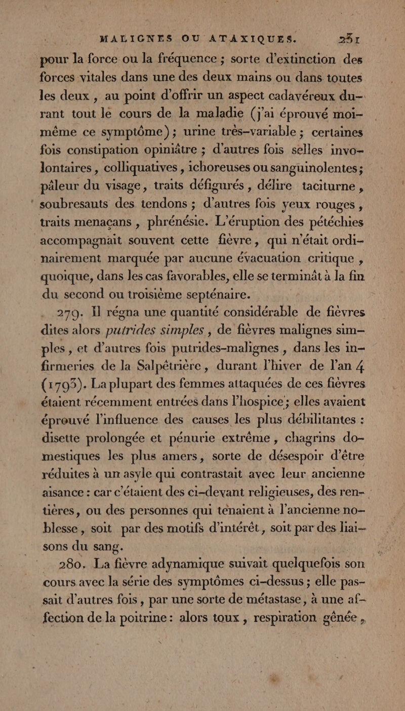 pour la force ou la fréquence ; sorte d'extinction des forces vitales dans une des deux mains ou dans toutes les deux , au point d'offrir un aspect cadavéreux du- rant tout le cours de la maladie (j'ai éprouvé moiï- même ce symptôme); urine trés-variable ; certaines fois constipation opiniâtre ; d’autres fois selles invo- lontaires, colliquauves , ichoreuses ou sanguinolentes; pâleur du visage, traits défigurés , délire taciturne , ‘ soubresauts des tendons ; d’autres fois yeux rouges , traits menaçans , phrénésie. L’érupuon des pétéchies accompagnäit souvent cette fièvre, qui n'était ordi- _nairement marquée par aucune évacuation pins ; quoique, dans les cas favorables, elle se terminät à la fin du second ou troisième septénaire. 279. Il régna une quantité considérable de ARE dites alors AD simples , de fièvres malignes sim- ples , et d’autres fois putrides-malignes , dans les in- firmenies de la Salpêtrière, durant l’hiver de l’an 4 (1793). La plupart des femmes attaquées de ces fièvres étaient récemment entrées dans l’hospice ; elles avaient éprouvé l'influence des causes les plus débilitantes : disette prolongée et pénurie extrême, chagrins do- mestiques les plus amers, sorte de désespoir d’être réduites à un asyle qui contrastait avec leur ancienne aisance : car c’étaient des ci-devant religieuses, des ren- üéres, ou des personnes qui tenaient à l’ancienne no- blesse, soit par des motfs d'intérêt, soit par des liai— sons du sang. 280. La fièvre adynamique suivait quelquefois : son cours avec la série des symptômes ci-dessus ; elle pas- sait d’autres fois, par une sorte de métastase, à une af- fection de la poitrine: alors toux , respiration gênée ,