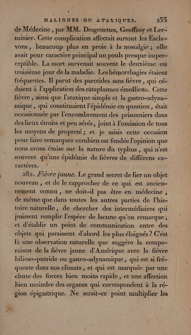 : | MALIGNES OU ATAXIQUES. 34% de Médecine , par MM. Desgenettes, Geoffroy et Lier- minier. Cette complication affectait surtout les Escla- vons , beaucoup plus en proie à la nostalgie ; celle _ avait pour caractère principal un pouls presque imper- ceptible. La mort survenait souvent le deuxième ow troisième jour de la maladie. Les hémorrhagies étaient fréquentes. Il parut des parotides sans tee qui cé- datent à l'application des cataplasmes nes: Cette fièvre , ainsi que l'ataxique simple et la DArnor ay mique , qui constituaient l'épidémie en question , était occasionnée par l'encombrement des prisonniers dans des lieux étroits et peu aérés, joint à l’omission de tous les moyens de propreté ; et je saisis cette occasion pour faire remarquer combien est fondée l'opinion que nous avons émise sur la nature du typhus , qui n’est souvent qu'une épidémie de fièvres de différens ca- ractères. 282. Fièvre jaune. Le grand secret de lier un objet nouveau , et de le Re de ce qui est ancien- nement connu , ne doit-il pas être en. médecine , de même que dans toutes les autres parües de l’his- toire naturelle, de chercher des intermédiaires qui puissent remplir l'espèce de lacune qu’on remarque, et d'établir un point de communication entre des objets qui paraissent d’abord les plus éloignés ? C’est là une observation naturelle que suggère la compa- raison de la fièvre jaune d'Amérique avec la fièvre bihoso-putride ou gastro-adynamique, qui est si fré- quente dans nos climats , et qui est marquée par une chute des forcés bien moins rapide , et une affection bien moindre des organes qui correspondent à la ré- ‘gion épigastrique. Ne serait-ce point multiplier les