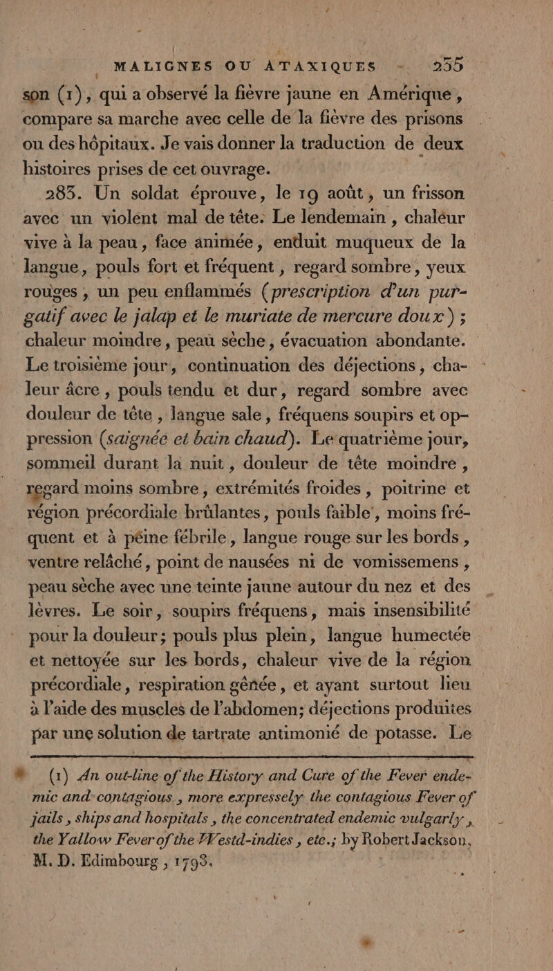 son (1), qui a observé la fièvre jaune en Amérique, compare sa marche avec celle de la fièvre des prisons ou des hôpitaux. Je vais donner la traduction de deux histoires prises de cet ouvrage. | 283. Un soldat éprouve, le 19 août, un frisson avec un violent mal de tête: Le dent, chaléur vive à la peau , face animée, enduit muqueux de la ‘ langue, pouls fort et fréquent , regard sombre, yeux rouges , un peu enflammés (prescription d'un pur- gatif avec le jalap et le muriate de mercure doux ) ; chaleur moindre , peau sèche, évacuation abondante. Le troisième jour, continuation des déjections, cha- leur âcre , pouls tendu et dur, regard sombre avec douleur de tête , langue sale , fréquens soupirs et op- pression (saignée et bain chaud). Le quatrième jour, sommeil durant la nuit, douleur de tête moindre , regard moins sombre, extrémités froides , poitrine et région précordiale brülantes, pouls faible’, moins fré- quent et à pêine fébrile, langue rouge sur les bords , ventre relâché, point de nausées n1 de vomissemens , peau sèche avec une teinte jaune autour du nez et des lèvres. Le soir, soupirs fréquens, mais insensibilité pour la douleur; pouls plus plein, langue humeciée et netioyée sur les bords, chaleur vive de la région précordiale, respiration géñée , et ayant surtout lieu à l’aide des muscles de l'abdomen; déjections produites par une solution de tartrate antimonié de potasse. Le N (1) An outline of the History and Cure of the Fever ende- mic and-contagious., more expressely the contagious Fever of jals , ships and hospitals , the concentrated endemic vulgarts , the Yallow Fever of the FVestd-indies , ete.; ; by Roper Jackson, M. D. Edimbourg , 1798. 2