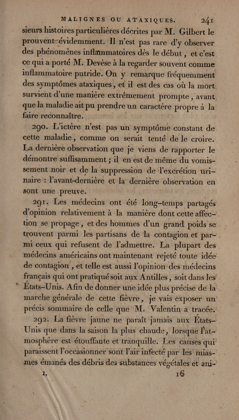 sieurs histoires particulières décrites par M. Gilbert le prouvent-évidemment. Il n’est pas rare d’y observer des phénomènes infltmmatoires dés le début , et c’est ce qui a porté M. Devése à la regarder souvent comme inflammatoire putride. On y remarque fréquemment des symptômes ataxiques, et 1l est des cas où la mort survient d’une manière extrêmement prompte , avant _que la maladie ait pu prendre un caractère propre à la faire reconnaître. , 290. L'ictère n’est pas un symptôme constant de cette maladie, comme on serait tenté de le croire. La dernière nd a que je viens de rapporter le démontre suffisamment ; il en est de même du vomis- sement noir et de la suppression de l’excrétion uri- naire : l’avant-dernière ét la dernière observation en sont une preuve. 291 - Les médecins ont été long-temps partagés d'opinion relativement à la manitre dont cette affec- üon se propage , et des hommes d’un grand poids se trouvent parmi les partisans de la contagion et par- mi ceux qui refusent de l’admeitre. La plüpart des médecins américains ont maintenant rejeté toute idée de contagion , et telle est aussi l'opinion des médecins français qui Ont pratiqué soit aux Antülles , soit dans les États-Unis. Afin de donner une idée plus précise de la marche générale de cette fièvre, je vais exposer un précis sommaire de celle que M. Valentin à tracée. 292. La fièvre ; jaune ne paraît jamais aux États- Unis que dans la saison la plus chaude, lorsque l'at- mosphére est étouffante et tranquille. Les causes qui DENSSens l’occasionner sont l'air infecté par les mias- mes émanés des débris des substances vésétales et aru- Le | 16